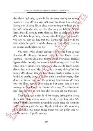n

QUY LUÊÅT 9: THÊÅN TROÅNG VÚÁI NHÛÄNG HIÏÍM HOÅA LUÖN TÖÌN TAÅI

ch
24
h.v

àaåo chiïën dõch naây, cuå thïí laâ hoå cêìn súám liïn hïå vúái nhûäng
ngûúâi têíy chay àïí daân xïëp möåt cuöåc àöëi thoaåi. Caác cöng ty
khöng nïn dïî daâng khuêët phuåc trûúác nhûäng thuã thuêåt gêy aáp
lûåc kiïíu nhû vêåy, maâ hoå phaãi têån duång cú höåi töët àïí laâm
laânh. Mùåc duâ cöng ty thûâa nhêån sai lêìm vaâ chêëp nhêån thay
àöíi caách thûác hoaåt àöång, nhûng àiïìu àoá khöng àöìng nghôa
vúái viïåc hoå keám coãi hay thêët thïë. Ngûúåc laåi, cöng ty àaä thïí
hiïån mònh laâ ngûúâi coá traách nhiïåm vaâ haânh àöång naây caâng
coá lúåi cho danh tiïëng cuãa hoå.

p:/
/f

oru

m.
te

Vaâo nùm 1990, doanh nghiïåp chuyïn chïë biïën caá ngûâ
StarKist àaä nhûúång böå trûúác yïu cêìu cuãa Earth Island
Institute – möåt töí chûác möi trûúâng úã San Francisco. StarKist
lêåp tûác chêëm dûát viïåc thu mua caá ngûâ àûúåc ngû dên àaánh bùæt
bùçng lûúái, vò nhûäng têëm lûúái giùng daây àùåc àaä khiïën nhiïìu
àaân caá heo mùæc caån. Mùåc duâ vuå têíy chay naây khöng laâm aãnh
hûúãng àïën doanh thu cuãa hoå, nhûng StarKist nhêån ra rùçng
hònh aãnh cuãa hoå àang bõ àe doåa, nhêët laâ sau khi cöng ty nhêån
àûúåc thû tûâ caác hoåc sinh àõa phûúng. StarKist sau àoá àûúåc
baáo chñ khen ngúåi laâ möåt cöng ty biïët quan têm àïën möi
trûúâng vaâ cöång àöìng. Hoå coân in biïíu trûng “An toaân cho caá
heo” lïn caác höåp caá ngûâ thay cho lúâi cam kïët cuãa StarKist.

htt

Thêåt àaáng ngaåc nhiïn laâ nhiïìu cöng ty dûúâng nhû khöng
theâm nhòn thêëy nhûäng nguy cú bõ têíy chay. Caác nhaâ àiïìu
haânh úã Harris Interactive nhêån thêëy khaách haâng cuãa hoå ñt chuá
yá àïën caác thöng tin nhû vêåy. Hoå chó thñch tòm hiïíu vïì nhûäng
àiïìu laâm cho moåi ngûúâi trung thaânh vúái saãn phêím cuãa hoå,
vaâ àêìu tû vaâo cöí phiïëu cuãa hoå.
253

 