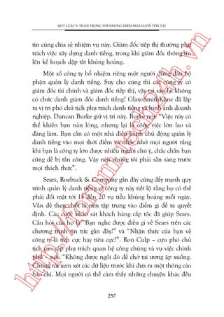 n

QUY LUÊÅT 9: THÊÅN TROÅNG VÚÁI NHÛÄNG HIÏÍM HOÅA LUÖN TÖÌN TAÅI

ch
24
h.v

tin cuâng chia seã nhiïåm vuå naây. Giaám àöëc tiïëp thõ thûúâng phuå
traách viïåc xêy dûång danh tiïëng, trong khi giaám àöëc thöng tin
lïn kïë hoaåch dêåp tùæt khuãng hoaãng.

m.
te

Möåt söë cöng ty böí nhiïåm riïng möåt ngûúâi àûáng àêìu böå
phêån quaãn lyá danh tiïëng. Suy cho cuâng thò caác cöng ty coá
giaám àöëc taâi chñnh vaâ giaám àöëc tiïëp thõ, vêåy taåi sao laåi khöng
coá chûác danh giaám àöëc danh tiïëng? GlaxoSmithKline àaä lêåp
ra võ trñ phoá chuã tõch phuå traách danh tiïëng vaâ hònh aãnh doanh
nghiïåp. Duncan Burke giûä võ trñ naây. Burke noái: “Viïåc naây coá
thïí khiïën baån naãn loâng, nhûng laåi laâ cöng viïåc lúán lao vaâ
àaáng laâm. Baån cêìn coá möåt nhaâ àiïìu haânh chuã àöång quaãn lyá
danh tiïëng vaâo moåi thúâi àiïím vaâ nhùæc nhúã moåi ngûúâi rùçng
khi baån laâ cöng ty lúán àûúåc nhiïìu ngûúâi chuá yá, chùæc chùæn baån
cuäng dïî bõ têën cöng. Vêåy nïn chuáng töi phaãi sùén saâng trûúác
moåi thaách thûác”.

htt

p:/
/f

oru

Sears, Roebuck & Company gêìn àêy cuäng àêíy maånh quy
trònh quaãn lyá danh tiïëng vò cöng ty naây tiïët löå rùçng hoå coá thïí
phaãi àöëi mùåt túái 15 àïën 20 vuå tiïíu khuãng hoaãng möîi ngaây.
Vêën àïì then chöët laâ nïn têåp trung vaâo àiïím gò àïí ra quyïët
àõnh. Caác cuöåc khaão saát khaách haâng cêëp töëc àaä giuáp Sears.
Cêu hoãi cuãa hoå laâ “Baån nghe àûúåc àiïìu gò vïì Sears trïn caác
chûúng trònh tin tûác gêìn àêy?” vaâ “Nhêån thûác cuãa baån vïì
cöng ty laâ tñch cûåc hay tiïu cûåc?”. Ron Culp – cûåu phoá chuã
tõch cao cêëp phuå traách quan hïå cöng chuáng vaâ vuå viïåc chñnh
phuã – noái: “Khöng àûúåc ngöìi àoá àïí chúâ tai ûúng êåp xuöëng.
Chuáng töi xem xeát caác dûä liïåu trûúác khi àûa ra möåt thöng caáo
baáo chñ. Moåi ngûúâi coá thïí caãm thêëy nhûäng chuyïån khaác àïìu
257

 