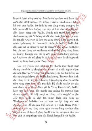 n

18 QUY LUÊÅT BÊËT BIÏËN PHAÁT TRIÏÍN DANH TIÏËNG THÛÚNG HIÏÅU CÖNG TY

m.
te

ch
24
h.v

hoen öë danh tiïëng cuãa hoå. Möåt hiïím hoåa lúán xuêët hiïån vaâo
cuöëi nùm 2001 dûúái caái tïn Cöng ty Arthur Andersen – haäng
kïë toaán cuãa FedEx. Sûå dñnh lñu cuãa cöng ty naây trong vuå bï
böëi Enron àaä aãnh hûúãng trûåc tiïëp vaâ hêìu nhû ngay lêåp tûác
àïën danh tiïëng cuãa FedEx. Smith noái trûúác khi Arthur
Andersen suåp àöí: “Chuáng töi àaä súám àoaán biïët kïët cuåc naây.
Roä raâng laâ Andersen àaä laâm cho cöng chuáng nghi ngúâ vïì tñnh
minh baåch trong caác baáo caáo taâi chñnh cuãa FedEx”. FedEx bùæt
àêìu xem xeát kyä lûúäng vaâ ngaây 11 thaáng 3 nùm 2002, hoå thöng
baáo cùæt húåp àöìng vúái Andersen vaâ thay thïë bùçng haäng Ernst
& Young. Ba ngaây sau, caác uãy viïn cöng töë liïn bang àaä buöåc
töåi Andersen caãn trúã phaáp lyá, vaâ haäng naây suåp àöí choáng vaánh
trûúác sûå baâng hoaâng cuãa cöng chuáng.

htt

p:/
/f

oru

Caái tïn FedEx gêìn nhû àaä trúã thaânh möåt thuêåt ngûä
chung cho dõch vuå chuyïín phaát nhanh vaâ nhiïìu ngûúâi thêåm
chñ noái àïën viïåc “FedEx” caác kiïån haâng cuãa hoå, bêët kïí hoå coá
thêåt sûå duâng dõch vuå cuãa FedEx hay khöng. Tuy vêåy, ban laänh
àaåo cöng ty vêîn tin rùçng thûúng hiïåu cöng ty vêîn coân nhiïìu
tiïìm nùng chûa àûúåc khai thaác hïët. Àïí töëi àa hoáa lúåi ñch cuãa
möåt danh tiïëng àûúåc àaánh giaá laâ “àaáng khao khaát”, FedEx
luön tòm moåi caách àêíy maånh viïåc quaãng baá thûúng hiïåu
doanh nghiïåp. Àoá laâ lyá do taåi sao cöng ty sùén saâng boã ra gêìn
200 triïåu àö-la àïí daán tïn mònh khùæp sên boáng àaá
Washington Redskins vaâ taåi sao hoå laåi húåp taác vúái
Amazon.com àïí chuyïín thêåt nhanh têåp saách Harry Potter
múái nhêët àïën tay haâng trùm ngaân treã em àang haáo hûác àoán
chúâ. Têët caã nhûäng cöë gùæng àoá àaä thu huát sûå quan têm cuãa
baáo giúái vaâ tùng thiïån caãm cuãa khaách haâng àöëi vúái FedEx.
24

 