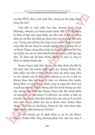 n

QUY LUÊÅT 9: THÊÅN TROÅNG VÚÁI NHÛÄNG HIÏÍM HOÅA LUÖN TÖÌN TAÅI

ch
24
h.v

sau khi PETA àûa ra lúâi caãnh baáo, chuáng töi àaä nhêån àûúåc
haâng têën thû”.

m.
te

Tiïëp àïën laâ möåt caãnh baáo trïn chûúng trònh Good
Morning, America cuãa kïnh truyïìn hònh ABC-TV. Ngûúâi ta
lo lùæng vïì hêåu quaã nguy hiïím sau khi möåt söë treã em uöëng
phaãi caác vêåt liïåu sûãa chûäa gia duång nhû sún vaâ dung dõch pha
sún. Trong cuöåc phoãng vêën, luêåt sû cuãa möåt töí chûác vïì quyïìn
cöng dên àaä noái rùçng caác doanh nghiïåp baán leã, trong àoá coá
caã Home Depot, àang phaåm luêåt cuãa bang California khi baán
saãn phêím cho treã em chûáa thaânh phêìn toluene coá thïí gêy ngöå
àöåc. Töí chûác naây àaä kiïån Home Depot vaâ möåt söë cöng ty
khaác vïì nhûäng haânh naây.

htt

p:/
/f

oru

Home Depot chùæc hùèn khöng caãm thêëy thñch thuá khi bõ
chó trñch trïn àaâi truyïìn hònh quöëc gia, nhûng Zacker vêîn
kiïn nhêîn chúâ àúåi vaâ theo doäi maâ chûa vöåi phaãn ûáng. Hoáa
ra cêu chuyïån naây laåi hoaân toaân khöng coá cú súã, vò thïë noá
khöng àûúåc àûa tin röång raäi trïn caác phûúng tiïån truyïìn
thöng khaác vaâ cuäng chùèng khiïën cöng ty ngöåp thúã dûúái nuái
e-mail hay thû tûâ. Zacker khöng cêìn ban haânh thöng caáo baáo
chñ, nhûng ban laänh àaåo Home Depot vêîn tiïën haânh kiïím
tra xem liïåu caác cûãa haâng úã California cuãa mònh coá thêåt sûå
loãng leão trong viïåc tuên thuã chñnh saách cuãa cöng ty laâ tûâ chöëi
baán möåt söë saãn phêím cho treã võ thaânh niïn. Zacker thûâa
nhêån: “Taåi möåt söë cûãa haâng, chuáng töi vêîn chûa thûåc hiïån
àûúåc nhûäng àiïìu chuáng töi àaä hûáa”.
Laâ möåt chuyïn gia vïì danh tiïëng coá uy tñn cuãa Home
Depot, Zacker hiïíu rùçng phûúng phaáp laâm viïåc cuãa öng úã
261

 