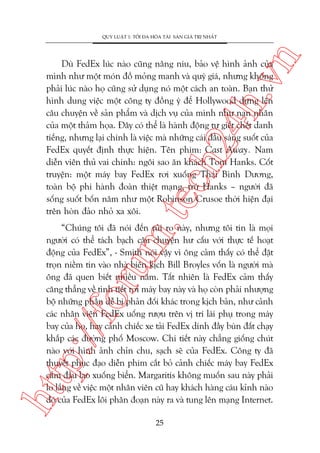 n

QUY LUÊÅT 1: TÖËI ÀA HOÁA TAÂI SAÃN GIAÁ TRÕ NHÊËT

m.
te

ch
24
h.v

Duâ FedEx luác naâo cuäng nêng niu, baão vïå hònh aãnh cuãa
mònh nhû möåt moán àöì moãng manh vaâ quyá giaá, nhûng khöng
phaãi luác naâo hoå cuäng sûã duång noá möåt caách an toaân. Baån thûã
hònh dung viïåc möåt cöng ty àöìng yá àïí Hollywood dûång lïn
cêu chuyïån vïì saãn phêím vaâ dõch vuå cuãa mònh nhû naån nhên
cuãa möåt thaãm hoåa. Àêy coá thïí laâ haânh àöång tûå giïët chïët danh
tiïëng, nhûng laåi chñnh laâ viïåc maâ nhûäng caái àêìu saáng suöët cuãa
FedEx quyïët àõnh thûåc hiïån. Tïn phim: Cast Away. Nam
diïîn viïn thuã vai chñnh: ngöi sao ùn khaách Tom Hanks. Cöët
truyïån: möåt maáy bay FedEx rúi xuöëng Thaái Bònh Dûúng,
toaân böå phi haânh àoaân thiïåt maång, trûâ Hanks – ngûúâi àaä
söëng suöët böën nùm nhû möåt Robinson Crusoe thúâi hiïån àaåi
trïn hoân àaão nhoã xa xöi.

htt

p:/
/f

oru

“Chuáng töi àaä noái àïën ruãi ro naây, nhûng töi tin laâ moåi
ngûúâi coá thïí taách baåch cêu chuyïån hû cêëu vúái thûåc tïë hoaåt
àöång cuãa FedEx”, - Smith noái vêåy vò öng caãm thêëy coá thïí àùåt
troån niïìm tin vaâo nhaâ biïn kõch Bill Broyles vöën laâ ngûúâi maâ
öng àaä quen biïët nhiïìu nùm. Têët nhiïn laâ FedEx caãm thêëy
cùng thùèng vïì tònh tiïët rúi maáy bay naây vaâ hoå coân phaãi nhûúång
böå nhûäng phêìn dïî bõ phaãn àöëi khaác trong kõch baãn, nhû caãnh
caác nhên viïn FedEx uöëng rûúåu trïn võ trñ laái phuå trong maáy
bay cuãa hoå, hay caãnh chiïëc xe taãi FedEx dñnh àêìy buân àêët chaåy
khùæp caác àûúâng phöë Moscow. Chi tiïët naây chùèng giöëng chuát
naâo vúái hònh aãnh chón chu, saåch seä cuãa FedEx. Cöng ty àaä
thuyïët phuåc àaåo diïîn phim cùæt boã caãnh chiïëc maáy bay FedEx
cùæm àêìu lao xuöëng biïín. Margaritis khöng muöën sau naây phaãi
lo lùæng vïì viïåc möåt nhên viïn cuä hay khaách haâng caáu kónh naâo
àoá cuãa FedEx löi phên àoaån naây ra vaâ tung lïn maång Internet.
25

 