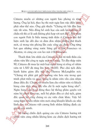 n

18 QUY LUÊÅT BÊËT BIÏËN PHAÁT TRIÏÍN DANH TIÏËNG THÛÚNG HIÏÅU CÖNG TY

ch
24
h.v

Citizens muöën coá nhûäng con ngûúâi haâo phoáng vaâ röång
lûúång. Öng laåi hoãi, theo hoå thò möåt ngaây laâm viïåc àiïín hònh
phaãi nhû thïë naâo. Öng giaãi thñch: “Chuáng töi bùæt àêìu laâm
viïåc rêët súám. Nïëu àöìng höì sinh hoåc cuãa anh laåi nghiïng vïì
chiïìu töëi thò coá leä anh khöng phuâ húåp vúái núi àêy”. Baãn thên
con ngûúâi Fish laâ biïíu tûúång tinh thêìn úã Citizens khi thïí
hiïån sinh lûåc döìi daâo vaâ daám àoán nhêån nhûäng thûã thaách
múái, caã trong vùn phoâng lêîn cuöåc söëng gia àònh. Öng tûâng
búi qua nhûäng vuâng nûúác bùng giaá úã San Francisco vaâ
Alcatraz, vaâ cuâng caác con leo nuái úã Kilimanjaro.

p:/
/f

oru

m.
te

Thaách thûác lúán nhêët cuãa Citizens laâ duy trò tinh thêìn cuãa
nhên viïn khi cöng ty ngaây möåt múã röång. Tûâ àêìu thêåp niïn
90, Citizens àaä mua laåi möåt loaåt ngên haâng vaâ töíng söë nhên
viïn tûâ 1.500 àaä tùng lïn hún 15.000. Phoá chuã tõch àiïìu
haânh kiïm giaám àöëc tiïëp thõ Theresa McLaughlin noái:
“Chuáng töi phaãi giûä möi trûúâng vùn hoáa naây trong quaá
trònh phaát triïín vaâ quan troång laâ nhên viïn vêîn caãm nhêån
àûúåc àiïìu àoá. Chuáng töi muöën laâm cho nhên viïn vaâ khaách
haâng caãm thêëy rùçng àêy vêîn chó laâ möåt ngên haâng nhoã”.
Ngên haâng vêîn hoaåt àöång theo hïå thöëng phên quyïìn vúái
nùm böå phêån khu vûåc, möîi böå phêån àïìu coá chuã tõch, giaám
àöëc quan hïå cöng chuáng vaâ caác viïn chûác khaác. Viïåc böí
sung thïm nhiïìu nhên viïn múái cuäng khuyïën khñch caác nhaâ
laänh àaåo úã Citizens viïët cûúng lônh nhùçm khùèng àõnh caác
giaá trõ cuãa mònh.

htt

Söë lûúång chiïën dõch quaãng caáo cuãa Citizens hûúáng túái
nhên viïn cuäng nhiïìu khöng keám caác chiïën dõch hûúáng túái
268

 