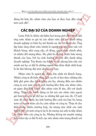 n

18 QUY LUÊÅT BÊËT BIÏËN PHAÁT TRIÏÍN DANH TIÏËNG THÛÚNG HIÏÅU CÖNG TY

ch
24
h.v

àuáng lúâi hûáa àoá, nhên viïn cuãa baån seä theo baån àïën cuâng
trúâi cuöëi àêët”.

CAÁC ÀAÅI SÛÁ CUÃA DOANH NGHIÏåP

m.
te

Larry Fish laâ nhên vêåt hiïëm hoi trong giúái àiïìu haânh khi
öng súám nhêån ra giaá trõ cuãa nhên viïn àöëi vúái danh tiïëng
doanh nghiïåp vaâ biïën hoå trúã thaânh caác àaåi sûá thiïån chñ. Öng
lêåp luêån rùçng nhên viïn chñnh laâ ngûúâi trûåc tiïëp laâm viïåc vúái
khaách haâng, nhaâ cung cêëp, cöí àöng, quan chûác chñnh phuã,
vaâ nhiïìu àöëi tûúång khaác. Hoå phaãi laâ nhûäng chiïën hûäu trung
thaânh cuãa baån, búãi hoå aãnh hûúãng rêët lúán àïën danh tiïëng
doanh nghiïåp. Tuây thuöåc vaâo haânh vi, taác phong laâm viïåc cuãa
mònh maâ hoå coá thïí laâ nhûäng ngûúâi baån thên thiïët nhêët hoùåc
laâ keã thuâ khöng àöåi trúâi chung cuãa baån.

htt

p:/
/f

oru

Nhên viïn laâ ngûúâi taác àöång lúán nhêët túái khaách haâng.
Nhiïìu cöng ty àaä hiïíu rùçng dõch vuå töìi seä keáo theo nhûäng töín
thêët ghï gúám cho danh tiïëng cuãa hoå, nhûng àiïìu maâ nhiïìu
cöng ty coân xem nheå laâ aãnh hûúãng khoá thêëy cuãa nhên viïn,
tûâ giaám àöëc àiïìu haânh àïën nhên viïn lïî tên, àöëi vúái danh
tiïëng. Thêåm chñ haânh àöång vaâ lúâi noái cuãa nhên viïn ngoaâi
giúâ laâm viïåc vêîn coá thïí taåo ra nhûäng kïët quaã naâo àoá. ÚÃ möåt
mûác àöå nhêët àõnh, hoå aãnh hûúãng àïën caách maâ baån beâ, haâng
xoám vaâ ngûúâi thên cuãa hoå caãm nhêån vïì cöng ty. Thûåc tïë cho
thêëy trong nhiïìu trûúâng húåp, êën tûúång duy nhêët cuãa möåt
ngûúâi àöëi vúái möåt cöng ty laåi laâ êën tûúång maâ anh ta tiïëp nhêån
tûâ nhên viïn cuãa cöng ty êëy. Nhûäng thöng tin truyïìn miïång
kiïíu nhû vêåy coá thïí laâ tñch cûåc nïëu nhên viïn trung thaânh vúái
270

 