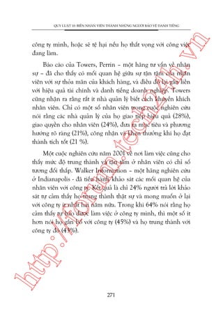 n

QUY LUÊÅT 10: BIÏËN NHÊN VIÏN THAÂNH NHÛÄNG NGÛÚÂI BAÃO VÏÅ DANH TIÏËNG

ch
24
h.v

cöng ty mònh, hoùåc seä tïå haåi nïëu hoå thêët voång vúái cöng viïåc
àang laâm.

m.
te

Baáo caáo cuãa Towers, Perrin – möåt haäng tû vêën vïì nhên
sûå – àaä cho thêëy coá möëi quan hïå giûäa sûå têån têm cuãa nhên
viïn vúái sûå thoãa maän cuãa khaách haâng, vaâ àiïìu àoá laåi gùæn liïìn
vúái hiïåu quaã taâi chñnh vaâ danh tiïëng doanh nghiïåp. Towers
cuäng nhêån ra rùçng rêët ñt nhaâ quaãn lyá biïët caách khuyïën khñch
nhên viïn. Chó coá möåt söë nhên viïn trong cuöåc nghiïn cûáu
noái rùçng caác nhaâ quaãn lyá cuãa hoå giao tiïëp hiïåu quaã (28%),
giao quyïìn cho nhên viïn (24%), àûa ra muåc tiïu vaâ phûúng
hûúáng roä raâng (21%), cöng nhêån vaâ khen thûúãng khi hoå àaåt
thaânh tñch töët (21 %).

htt

p:/
/f

oru

Möåt cuöåc nghiïn cûáu nùm 2001 vïì núi laâm viïåc cuäng cho
thêëy mûác àöå trung thaânh vaâ têån têm úã nhên viïn coá chó söë
tûúng àöëi thêëp. Walker Information – möåt haäng nghiïn cûáu
úã Indianapolis - àaä tiïën haânh khaão saát caác möëi quan hïå cuãa
nhên viïn vúái cöng ty. Kïët quaã laâ chó 24% ngûúâi traã lúâi khaão
saát tûå caãm thêëy hoå trung thaânh thêåt sûå vaâ mong muöën úã laåi
vúái cöng ty ñt nhêët hai nùm nûäa. Trong khi 64% noái rùçng hoå
caãm thêëy tûå haâo àûúåc laâm viïåc úã cöng ty mònh, thò möåt söë ñt
hún noái hoå gùæn boá vúái cöng ty (45%) vaâ hoå trung thaânh vúái
cöng ty àoá (43%).

271

 