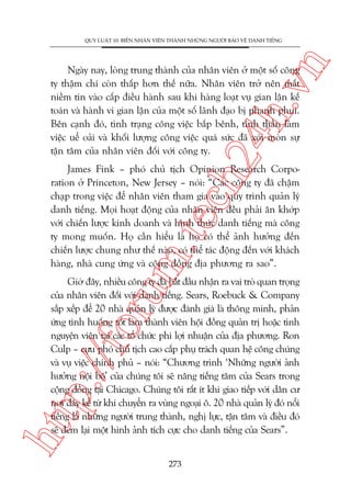 n

QUY LUÊÅT 10: BIÏËN NHÊN VIÏN THAÂNH NHÛÄNG NGÛÚÂI BAÃO VÏÅ DANH TIÏËNG

ch
24
h.v

Ngaây nay, loâng trung thaânh cuãa nhên viïn úã möåt söë cöng
ty thêåm chñ coân thêëp hún thïë nûäa. Nhên viïn trúã nïn mêët
niïìm tin vaâo cêëp àiïìu haânh sau khi haâng loaåt vuå gian lêån kïë
toaán vaâ haânh vi gian lêån cuãa möåt söë laänh àaåo bõ phanh phui.
Bïn caånh àoá, tònh traång cöng viïåc bêëp bïnh, tinh thêìn laâm
viïåc uïí oaãi vaâ khöëi lûúång cöng viïåc quaá sûác àaä xoái moân sûå
têån têm cuãa nhên viïn àöëi vúái cöng ty.

m.
te

James Fink – phoá chuã tõch Opinion Research Corporation úã Princeton, New Jersey – noái: “Caác cöng ty àaä chêåm
chaåp trong viïåc àïí nhên viïn tham gia vaâo quy trònh quaãn lyá
danh tiïëng. Moåi hoaåt àöång cuãa nhên viïn àïìu phaãi ùn khúáp
vúái chiïën lûúåc kinh doanh vaâ hònh thûác danh tiïëng maâ cöng
ty mong muöën. Hoå cêìn hiïíu laâ hoå coá thïí aãnh hûúãng àïën
chiïën lûúåc chung nhû thïë naâo, coá thïí taác àöång àïën vúái khaách
haâng, nhaâ cung ûáng vaâ cöång àöìng àõa phûúng ra sao”.

htt

p:/
/f

oru

Giúâ àêy, nhiïìu cöng ty àaä bùæt àêìu nhêån ra vai troâ quan troång
cuãa nhên viïn àöëi vúái danh tiïëng. Sears, Roebuck & Company
sùæp xïëp àïí 20 nhaâ quaãn lyá àûúåc àaánh giaá laâ thöng minh, phaãn
ûáng tònh huöëng töët laâm thaânh viïn höåi àöìng quaãn trõ hoùåc tònh
nguyïån viïn taåi caác töí chûác phi lúåi nhuêån cuãa àõa phûúng. Ron
Culp – cûåu phoá chuã tõch cao cêëp phuå traách quan hïå cöng chuáng
vaâ vuå viïåc chñnh phuã – noái: “Chûúng trònh ‘Nhûäng ngûúâi aãnh
hûúãng nöåi böå’ cuãa chuáng töi seä nêng tiïëng tùm cuãa Sears trong
cöång àöìng taåi Chicago. Chuáng töi rêët ñt khi giao tiïëp vúái dên cû
núi àêy kïí tûâ khi chuyïín ra vuâng ngoaåi ö. 20 nhaâ quaãn lyá àoá nöíi
tiïëng laâ nhûäng ngûúâi trung thaânh, nghõ lûåc, têån têm vaâ àiïìu àoá
seä àem laåi möåt hònh aãnh tñch cûåc cho danh tiïëng cuãa Sears”.
273

 