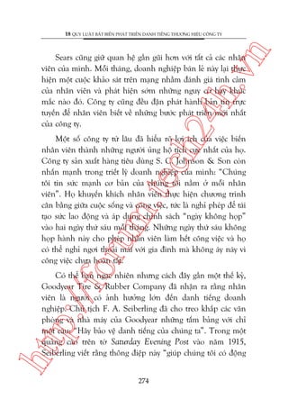 n

18 QUY LUÊÅT BÊËT BIÏËN PHAÁT TRIÏÍN DANH TIÏËNG THÛÚNG HIÏÅU CÖNG TY

ch
24
h.v

Sears cuäng giûä quan hïå gêìn guäi hún vúái têët caã caác nhên
viïn cuãa mònh. Möîi thaáng, doanh nghiïåp baán leã naây laåi thûåc
hiïån möåt cuöåc khaão saát trïn maång nhùçm àaánh giaá tònh caãm
cuãa nhên viïn vaâ phaát hiïån súám nhûäng nguy cú hay khuác
mùæc naâo àoá. Cöng ty cuäng àïìu àùån phaát haânh baãn tin trûåc
tuyïën àïí nhên viïn biïët vïì nhûäng bûúác phaát triïín múái nhêët
cuãa cöng ty.

oru

m.
te

Möåt söë cöng ty tûâ lêu àaä hiïíu roä lúåi ñch cuãa viïåc biïën
nhên viïn thaânh nhûäng ngûúâi uãng höå tñch cûåc nhêët cuãa hoå.
Cöng ty saãn xuêët haâng tiïu duâng S. C. Johnson & Son coân
nhêën maånh trong triïët lyá doanh nghiïåp cuãa mònh: “Chuáng
töi tin sûác maånh cú baãn cuãa chuáng töi nùçm úã möîi nhên
viïn”. Hoå khuyïën khñch nhên viïn thûåc hiïån chûúng trònh
cên bùçng giûäa cuöåc söëng vaâ cöng viïåc, tûác laâ nghó pheáp àïí taái
taåo sûác lao àöång vaâ aáp duång chñnh saách “ngaây khöng hoåp”
vaâo hai ngaây thûá saáu möîi thaáng. Nhûäng ngaây thûá saáu khöng
hoåp haânh naây cho pheáp nhên viïn laâm hïët cöng viïåc vaâ hoå
coá thïí nghó ngúi thoaãi maái vúái gia àònh maâ khöng aáy naáy vò
cöng viïåc chûa hoaân têët.

htt

p:/
/f

Coá thïí baån ngaåc nhiïn nhûng caách àêy gêìn möåt thïë kyã,
Goodyear Tire & Rubber Company àaä nhêån ra rùçng nhên
viïn laâ ngûúâi coá aãnh hûúãng lúán àïën danh tiïëng doanh
nghiïåp. Chuã tõch F. A. Seiberling àaä cho treo khùæp caác vùn
phoâng vaâ nhaâ maáy cuãa Goodyear nhûäng têëm baãng vúái chó
möåt cêu: “Haäy baão vïå danh tiïëng cuãa chuáng ta”. Trong möåt
quaãng caáo trïn túâ Saturday Evening Post vaâo nùm 1915,
Seiberling viïët rùçng thöng àiïåp naây “giuáp chuáng töi coá àöång
274

 