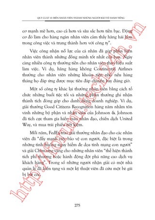 n

QUY LUÊÅT 10: BIÏËN NHÊN VIÏN THAÂNH NHÛÄNG NGÛÚÂI BAÃO VÏÅ DANH TIÏËNG

ch
24
h.v

cú maånh meä hún, cao caã hún vaâ sêu sùæc hún tiïìn baåc. Àöång
cú àoá laâm cho haâng ngaân nhên viïn caãm thêëy hùng haái hún
trong cöng viïåc vaâ trung thaânh hún vúái cöng ty”.

Viïåc cöng nhêån nöî lûåc cuãa caá nhên àaä goáp phêìn biïën
nhên viïn thaânh nhûäng àöìng minh töët nhêët cuãa baån. Ngaây
caâng nhiïìu cöng ty thûúãng tiïìn cho nhên viïn theo hiïåu suêët
laâm viïåc. Vñ duå, haäng haâng khöng Continental Airlines
thûúãng cho nhên viïn nhûäng khoaãn tiïìn nhoã nïëu haâng
thaáng hoå àaáp ûáng àûúåc muåc tiïu àaáp chuyïën bay àuáng giúâ.

oru

m.
te

Möåt söë cöng ty khaác laåi thûúãng nhên viïn bùçng caách töí
chûác nhûäng buöíi tiïåc töëi vaâ nhûäng phêìn thûúãng ghi nhêån
thaânh tñch àoáng goáp cho danh tiïëng doanh nghiïåp. Vñ duå,
giaãi thûúãng Good Citizens Recognition haâng nùm nhùçm tön
vinh nhûäng böå phêån vaâ nhên viïn cuãa Johnson & Johnson
àaä tñch cûåc tham gia hiïën maáu nhên àaåo, chiïën dõch United
Way, vaâ mua traái phiïëu tiïët kiïåm.

htt

p:/
/f

Möîi nùm, FedEx trao giaãi thûúãng nhên àaåo cho caác nhên
viïn àaä “àêíy maånh viïåc baão vïå con ngûúâi, àùåc biïåt laâ trong
nhûäng tònh huöëng nguy hiïím àe doåa tñnh maång con ngûúâi”
vaâ giaãi Chim ûng vaâng cho nhûäng nhên viïn “thïí hiïån thaânh
tñch phi thûúâng hoùåc haânh àöång àöåt phaá nêng cao dõch vuå
khaách haâng”. Trong söë nhûäng ngûúâi nhêån giaãi coá möåt nhaâ
quaãn lyá àaä hiïën taång vaâ möåt kyä thuêåt viïn àaä cûáu möåt beá gaái
bõ bùæt coác.

275

 
