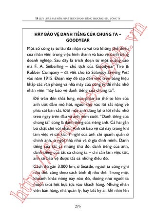 ch
24
h.v

HAÄY BAÃO VÏå DANH TIÏËNG CUÃA CHUÁNG TA –
GOODYEAR

n

18 QUY LUÊÅT BÊËT BIÏËN PHAÁT TRIÏÍN DANH TIÏËNG THÛÚNG HIÏÅU CÖNG TY

m.
te

Möåt söë cöng ty tûâ lêu àaä nhêån ra vai troâ khöng thïí thiïëu
cuãa nhên viïn trong viïåc hònh thaânh vaâ baão vïå danh tiïëng
doanh nghiïåp. Sau àêy laâ trñch àoaån tûâ möåt quaãng caáo
maâ F. A. Seiberling – chuã tõch cuãa Goodyear Tire &
Rubber Company – àaä viïët cho túâ Saturday Evening Post
vaâo nùm 1915. Àoaån naây àïì cêåp àïën viïåc treo baãng hiïåu
khùæp caác vùn phoâng vaâ nhaâ maáy cuãa cöng ty àïí nhùæc nhúã
nhên viïn “haäy baão vïå danh tiïëng cuãa chuáng ta”.

p:/
/f

oru

Àïí trêìn àïën thùæt lûng, nûãa phêìn cú thïí to lúán cuãa
anh ûúát àêîm möì höi, ngûúâi thúå vaác loäi sùæt nùång vïì
phña caái baân sùæt. Àöi mùæt anh dûâng laåi úã lúâi nhùæc nhúã
treo ngay trïn àêìu vaâ anh móm cûúâi. “Danh tiïëng cuãa
chuáng ta” cuäng laâ danh tiïëng cuãa riïng anh. Caã hai gùæn
boá chùåt cheä vúái nhau. Anh seä baão vïå caái naây trong khi
laâm viïåc vò caái kia. YÁ nghô cuãa anh chó quanh quêín úã
chñnh anh, úã ngöi nhaâ nhoã vaâ úã gia àònh mònh. Danh
tiïëng cuãa têët caã nhûäng thûá àoá, danh tiïëng cuãa anh,
danh tiïëng cuãa têët caã chuáng ta – chó cêìn laâm viïåc töët,
anh seä baão vïå àûúåc têët caã nhûäng àiïìu àoá.

htt

Caách àoá gêìn 3.000 km, úã Seattle, ngûúâi ta cuäng nghô
nhû thïë, cuäng theo caách bònh dõ nhû thïë. Trong möåt
khoaãnh khùæc noáng naãy naâo àoá, dûúâng nhû ngûúâi ta
muöën truát hïët bûåc tûác vaâo khaách haâng. Nhûng nhên
viïn baán haâng, nhaâ quaãn lyá, hay bêët kyâ ai, khi nhòn lïn

276

 