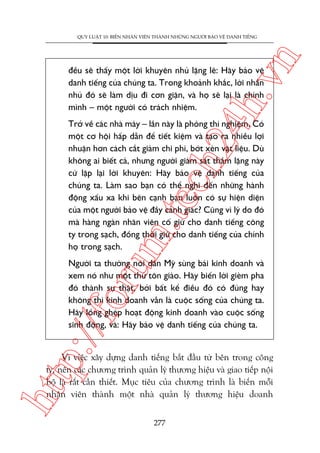 n

QUY LUÊÅT 10: BIÏËN NHÊN VIÏN THAÂNH NHÛÄNG NGÛÚÂI BAÃO VÏÅ DANH TIÏËNG

ch
24
h.v

àïìu seä thêëy möåt lúâi khuyïn nhuã lùång leä: Haäy baão vïå
danh tiïëng cuãa chuáng ta. Trong khoaãnh khùæc, lúâi nhùæn
nhuã àoá seä laâm dõu ài cún giêån, vaâ hoå seä laåi laâ chñnh
mònh – möåt ngûúâi coá traách nhiïåm.

m.
te

Trúã vïì caác nhaâ maáy – lêìn naây laâ phoâng thñ nghiïåm. Coá
möåt cú höåi hêëp dêîn àïí tiïët kiïåm vaâ taåo ra nhiïìu lúåi
nhuêån hún caách cùæt giaãm chi phñ, búát xeán vêåt liïåu. Duâ
khöng ai biïët caã, nhûng ngûúâi giaám saát thêìm lùång naây
cûá lùåp laåi lúâi khuyïn: Haäy baão vïå danh tiïëng cuãa
chuáng ta. Laâm sao baån coá thïí nghô àïën nhûäng haânh
àöång xêëu xa khi bïn caånh baån luön coá sûå hiïån diïån
cuãa möåt ngûúâi baão vïå àêìy caãnh giaác? Cuäng vò lyá do àoá
maâ haâng ngaân nhên viïn cöë giûä cho danh tiïëng cöng
ty trong saåch, àöìng thúâi giûä cho danh tiïëng cuãa chñnh
hoå trong saåch.

p:/
/f

oru

Ngûúâi ta thûúâng noái dên Myä suâng baái kinh doanh vaâ
xem noá nhû möåt thûá tön giaáo. Haäy biïën lúâi gieâm pha
àoá thaânh sûå thêåt, búãi bêët kïí àiïìu àoá coá àuáng hay
khöng thò kinh doanh vêîn laâ cuöåc söëng cuãa chuáng ta.
Haäy löìng gheáp hoaåt àöång kinh doanh vaâo cuöåc söëng
sinh àöång, vaâ: Haäy baão vïå danh tiïëng cuãa chuáng ta.

htt

Vò viïåc xêy dûång danh tiïëng bùæt àêìu tûâ bïn trong cöng
ty, nïn caác chûúng trònh quaãn lyá thûúng hiïåu vaâ giao tiïëp nöåi
böå laâ rêët cêìn thiïët. Muåc tiïu cuãa chûúng trònh laâ biïën möîi
nhên viïn thaânh möåt nhaâ quaãn lyá thûúng hiïåu doanh
277

 