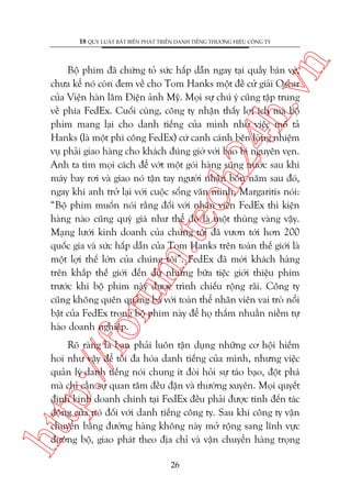 n

18 QUY LUÊÅT BÊËT BIÏËN PHAÁT TRIÏÍN DANH TIÏËNG THÛÚNG HIÏÅU CÖNG TY

oru

m.
te

ch
24
h.v

Böå phim àaä chûáng toã sûác hêëp dêîn ngay taåi quêìy baán veá,
chûa kïí noá coân àem vïì cho Tom Hanks möåt àïì cûã giaãi Oscar
cuãa Viïån haân lêm Àiïån aãnh Myä. Moåi sûå chuá yá cuäng têåp trung
vïì phña FedEx. Cuöëi cuâng, cöng ty nhêån thêëy lúåi ñch maâ böå
phim mang laåi cho danh tiïëng cuãa mònh nhúâ viïåc mö taã
Hanks (laâ möåt phi cöng FedEx) cûá canh caánh bïn loâng nhiïåm
vuå phaãi giao haâng cho khaách àuáng giúâ vúái bao bò nguyïn veån.
Anh ta tòm moåi caách àïí vúát möåt goái haâng suäng nûúác sau khi
maáy bay rúi vaâ giao noá têån tay ngûúâi nhêån böën nùm sau àoá,
ngay khi anh trúã laåi vúái cuöåc söëng vùn minh. Margaritis noái:
“Böå phim muöën noái rùçng àöëi vúái nhên viïn FedEx thò kiïån
haâng naâo cuäng quyá giaá nhû thïí àoá laâ möåt thuâng vaâng vêåy.
Maång lûúái kinh doanh cuãa chuáng töi àaä vûún túái hún 200
quöëc gia vaâ sûác hêëp dêîn cuãa Tom Hanks trïn toaân thïë giúái laâ
möåt lúåi thïë lúán cuãa chuáng töi”. FedEx àaä múâi khaách haâng
trïn khùæp thïë giúái àïën dûå nhûäng bûäa tiïåc giúái thiïåu phim
trûúác khi böå phim naây àûúåc trònh chiïëu röång raäi. Cöng ty
cuäng khöng quïn quaãng baá vúái toaân thïí nhên viïn vai troâ nöíi
bêåt cuãa FedEx trong böå phim naây àïí hoå thêëm nhuêìn niïìm tûå
haâo doanh nghiïåp.

htt

p:/
/f

Roä raâng laâ baån phaãi luön têån duång nhûäng cú höåi hiïëm
hoi nhû vêåy àïí töëi àa hoáa danh tiïëng cuãa mònh, nhûng viïåc
quaãn lyá danh tiïëng noái chung ñt àoâi hoãi sûå taáo baåo, àöåt phaá
maâ chó cêìn sûå quan têm àïìu àùån vaâ thûúâng xuyïn. Moåi quyïët
àõnh kinh doanh chñnh taåi FedEx àïìu phaãi àûúåc tñnh àïën taác
àöång cuãa noá àöëi vúái danh tiïëng cöng ty. Sau khi cöng ty vêån
chuyïín bùçng àûúâng haâng khöng naây múã röång sang lônh vûåc
àûúâng böå, giao phaát theo àõa chó vaâ vêån chuyïín haâng troång
26

 