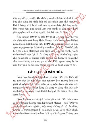 n

QUY LUÊÅT 10: BIÏËN NHÊN VIÏN THAÂNH NHÛÄNG NGÛÚÂI BAÃO VÏÅ DANH TIÏËNG

ch
24
h.v

thûúng hiïåu, cho àïën khi chuáng trúã thaânh baãn tñnh thûá hai.
Suy cho cuâng thò hònh aãnh maâ caác nhên viïn thïí hiïån vúái
khaách haâng seä laâ hònh aãnh maâ hoå caãm thêëy phuâ húåp nhêët.
Baån cuäng nïn giuáp nhên viïn cuãa mònh coá caãm giaác àûúåc
giao quyïìn vaâ laâ nhûäng ngûúâi chuã thêåt sûå cuãa cöng ty.

m.
te

Chi nhaánh BMW taåi Bùæc Myä thiïët lêåp möëi quan hïå vúái
caác nhên viïn múái bùçng khoáa àaâo taåo àõnh hûúáng keáo daâi hai
ngaây. Hoå seä biïët thûúng hiïåu BMW àaåi diïån cho caái gò vaâ têìm
quan troång cuãa viïåc luön söëng theo hònh aãnh àoá. Phoá chuã tõch
tiïëp thõ James McDowell giaãi thñch viïåc laâm cuãa mònh: “Möîi
nhên viïn laâ möåt àaåi sûá cuãa cöng ty. Chuáng töi thûúâng xuyïn
cho hoå cú höåi laái nhûäng chiïëc xe múái cuãa haäng, vaâ hoå coá thïí
cho thuï chuáng vúái mûác giaá ûu àaäi. Àiïìu quan troång laâ hoå
caãm thêëy gùæn boá vúái saãn phêím, say mï vaâ haänh diïån vïì noá”.

oru

CÊU LAÅC BÖÅ VÙN HOÁA

p:/
/f

Vùn hoáa doanh nghiïåp àûúåc vñ nhû chiïëc chòa khoáa àïí
taåo nïn möåt àöåi nguä nhên viïn têån tuåy. Möi trûúâng laâm viïåc
phaãi khuyïën khñch nhên viïn tûå nguyïån tham gia vaâo viïåc
nêng cao hiïåu quaã hoaåt àöång cuãa cöng ty, cuäng nhû thuác àêíy
danh tiïëng cuãa cöng ty vúái khaách haâng vaâ caác thaânh phêìn liïn
quan khaác.

htt

Ken Roberts – chuã tõch kiïm giaám àöëc àiïìu haânh cuãa
cöng ty tû vêën thûúng hiïåu Lippincott Mercer – noái: “Àöëi vúái
danh tiïëng doanh nghiïåp, möåt trong nhûäng yïëu töë cêìn thiïët,
nhûng laåi thûúâng xuyïn bõ boã qua, laâ sûå vui veã vaâ phêën khñch
maâ nhên viïn caãm nhêån àûúåc khi hoå túái cöng súã. Thöng qua
279

 