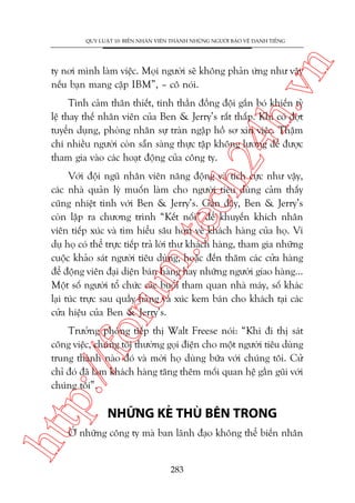 n

QUY LUÊÅT 10: BIÏËN NHÊN VIÏN THAÂNH NHÛÄNG NGÛÚÂI BAÃO VÏÅ DANH TIÏËNG

ch
24
h.v

ty núi mònh laâm viïåc. Moåi ngûúâi seä khöng phaãn ûáng nhû vêåy
nïëu baån mang cùåp IBM”, – cö noái.

Tònh caãm thên thiïët, tinh thêìn àöìng àöåi gùæn boá khiïën tyã
lïå thay thïë nhên viïn cuãa Ben & Jerry’s rêët thêëp. Khi coá àúåt
tuyïín duång, phoâng nhên sûå traân ngêåp höì sú xin viïåc. Thêåm
chñ nhiïìu ngûúâi coân sùén saâng thûåc têåp khöng lûúng àïí àûúåc
tham gia vaâo caác hoaåt àöång cuãa cöng ty.

oru

m.
te

Vúái àöåi nguä nhên viïn nùng àöång vaâ tñch cûåc nhû vêåy,
caác nhaâ quaãn lyá muöën laâm cho ngûúâi tiïu duâng caãm thêëy
cuäng nhiïåt tònh vúái Ben & Jerry’s. Gêìn àêy, Ben & Jerry’s
coân lêåp ra chûúng trònh “Kïët nöëi” àïí khuyïën khñch nhên
viïn tiïëp xuác vaâ tòm hiïíu sêu hún vïì khaách haâng cuãa hoå. Vñ
duå hoå coá thïí trûåc tiïëp traã lúâi thû khaách haâng, tham gia nhûäng
cuöåc khaão saát ngûúâi tiïu duâng, hoùåc àïën thùm caác cûãa haâng
àïí àöång viïn àaåi diïån baán haâng hay nhûäng ngûúâi giao haâng...
Möåt söë ngûúâi töí chûác caác buöíi tham quan nhaâ maáy, söë khaác
laåi tuác trûåc sau quêìy haâng vaâ xuác kem baán cho khaách taåi caác
cûãa hiïåu cuãa Ben & Jerry’s.

htt

p:/
/f

Trûúãng phoâng tiïëp thõ Walt Freese noái: “Khi ài thõ saát
cöng viïåc, chuáng töi thûúâng goåi àiïån cho möåt ngûúâi tiïu duâng
trung thaânh naâo àoá vaâ múâi hoå duâng bûäa vúái chuáng töi. Cûã
chó àoá àaä laâm khaách haâng tùng thïm möëi quan hïå gêìn guäi vúái
chuáng töi”.

NHÛÄNG KEÃ THUÂ BÏN TRONG

ÚÃ nhûäng cöng ty maâ ban laänh àaåo khöng thïí biïën nhên

283

 