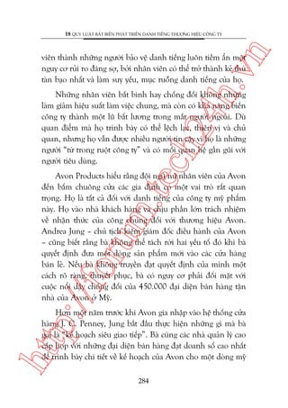 n

18 QUY LUÊÅT BÊËT BIÏËN PHAÁT TRIÏÍN DANH TIÏËNG THÛÚNG HIÏÅU CÖNG TY

ch
24
h.v

viïn thaânh nhûäng ngûúâi baão vïå danh tiïëng luön tiïìm êín möåt
nguy cú ruãi ro àaáng súå, búãi nhên viïn coá thïí trúã thaânh keã thuâ
taân baåo nhêët vaâ laâm suy yïëu, muåc ruöîng danh tiïëng cuãa hoå.

Nhûäng nhên viïn bêët bònh hay chöëng àöëi khöng nhûäng
laâm giaãm hiïåu suêët laâm viïåc chung, maâ coân coá khaã nùng biïën
cöng ty thaânh möåt luä bêët lûúng trong mùæt ngûúâi ngoaâi. Duâ
quan àiïím maâ hoå trònh baây coá thïí lïåch laåc, thiïn võ vaâ chuã
quan, nhûng hoå vêîn àûúåc nhiïìu ngûúâi tin cêåy vò hoå laâ nhûäng
ngûúâi “tûâ trong ruöåt cöng ty” vaâ coá möëi quan hïå gêìn guäi vúái
ngûúâi tiïu duâng.

p:/
/f

oru

m.
te

Avon Products hiïíu rùçng àöåi nguä nûä nhên viïn cuãa Avon
àïën bêëm chuöng cûãa caác gia àònh coá möåt vai troâ rêët quan
troång. Hoå laâ têët caã àöëi vúái danh tiïëng cuãa cöng ty myä phêím
naây. Hoå vaâo nhaâ khaách haâng vaâ chõu phêìn lúán traách nhiïåm
vïì nhêån thûác cuãa cöng chuáng àöëi vúái thûúng hiïåu Avon.
Andrea Jung – chuã tõch kiïm giaám àöëc àiïìu haânh cuãa Avon
– cuäng biïët rùçng baâ khöng thïí taách rúâi hai yïëu töë àoá khi baâ
quyïët àõnh àûa möåt doâng saãn phêím múái vaâo caác cûãa haâng
baán leã. Nïëu baâ khöng truyïìn àaåt quyïët àõnh cuãa mònh möåt
caách roä raâng, thuyïët phuåc, baâ coá nguy cú phaãi àöëi mùåt vúái
cuöåc nöíi dêåy chöëng àöëi cuãa 450.000 àaåi diïån baán haâng têån
nhaâ cuãa Avon úã Myä.

htt

Hún möåt nùm trûúác khi Avon gia nhêåp vaâo hïå thöëng cûãa
haâng J. C. Penney, Jung bùæt àêìu thûåc hiïån nhûäng gò maâ baâ
goåi laâ “kïë hoaåch siïu giao tiïëp”. Baâ cuâng caác nhaâ quaãn lyá cao
cêëp hoåp vúái nhûäng àaåi diïån baán haâng àaåt doanh söë cao nhêët
àïí trònh baây chi tiïët vïì kïë hoaåch cuãa Avon cho möåt doâng myä
284

 