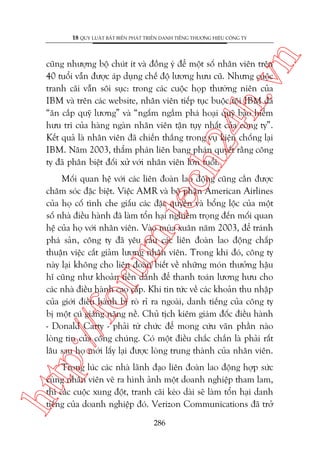 n

18 QUY LUÊÅT BÊËT BIÏËN PHAÁT TRIÏÍN DANH TIÏËNG THÛÚNG HIÏÅU CÖNG TY

ch
24
h.v

cuäng nhûúång böå chuát ñt vaâ àöìng yá àïí möåt söë nhên viïn trïn
40 tuöíi vêîn àûúåc aáp duång chïë àöå lûúng hûu cuä. Nhûng cuöåc
tranh caäi vêîn söi suåc: trong caác cuöåc hoåp thûúâng niïn cuãa
IBM vaâ trïn caác website, nhên viïn tiïëp tuåc buöåc töåi IBM àaä
“ùn cùæp quyä lûúng” vaâ “ngêëm ngêìm phaá hoaåi quyä baão hiïím
hûu trñ cuãa haâng ngaân nhên viïn têån tuåy nhêët cuãa cöng ty”.
Kïët quaã laâ nhên viïn àaä chiïën thùæng trong vuå kiïån chöëng laåi
IBM. Nùm 2003, thêím phaán liïn bang phaán quyïët rùçng cöng
ty àaä phên biïåt àöëi xûã vúái nhên viïn lúán tuöíi.

p:/
/f

oru

m.
te

Möëi quan hïå vúái caác liïn àoaân lao àöång cuäng cêìn àûúåc
chùm soác àùåc biïåt. Viïåc AMR vaâ böå phêån American Airlines
cuãa hoå cöë tònh che giêëu caác àùåc quyïìn vaâ böíng löåc cuãa möåt
söë nhaâ àiïìu haânh àaä laâm töín haåi nghiïm troång àïën möëi quan
hïå cuãa hoå vúái nhên viïn. Vaâo muâa xuên nùm 2003, àïí traánh
phaá saãn, cöng ty àaä yïu cêìu caác liïn àoaân lao àöång chêëp
thuêån viïåc cùæt giaãm lûúng nhên viïn. Trong khi àoá, cöng ty
naây laåi khöng cho liïn àoaân biïët vïì nhûäng moán thûúãng hêåu
hô cuäng nhû khoaãn tiïìn daânh àïí thanh toaán lûúng hûu cho
caác nhaâ àiïìu haânh cao cêëp. Khi tin tûác vïì caác khoaãn thu nhêåp
cuãa giúái àiïìu haânh bõ roâ ró ra ngoaâi, danh tiïëng cuãa cöng ty
bõ möåt cuá giaáng nùång nïì. Chuã tõch kiïm giaám àöëc àiïìu haânh
- Donald Carty - phaãi tûâ chûác àïí mong cûáu vaän phêìn naâo
loâng tin cuãa cöng chuáng. Coá möåt àiïìu chùæc chùæn laâ phaãi rêët
lêu sau hoå múái lêëy laåi àûúåc loâng trung thaânh cuãa nhên viïn.

htt

Trong luác caác nhaâ laänh àaåo liïn àoaân lao àöång húåp sûác
cuâng nhên viïn veä ra hònh aãnh möåt doanh nghiïåp tham lam,
thò caác cuöåc xung àöåt, tranh caäi keáo daâi seä laâm töín haåi danh
tiïëng cuãa doanh nghiïåp àoá. Verizon Communications àaä trúã
286

 
