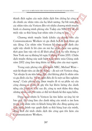 n

QUY LUÊÅT 10: BIÏËN NHÊN VIÏN THAÂNH NHÛÄNG NGÛÚÂI BAÃO VÏÅ DANH TIÏËNG

ch
24
h.v

thaânh àñch ngùæm cuãa möåt chiïën dõch lúán chöëng laåi cöng ty
do chñnh caác nhên viïn cuãa hoå khúãi xûúáng. Sûå bêët maän àêíy
caác nhên viïn cuãa Verizon àïën vúái nhiïìu chûúng trònh truyïìn
hònh vaâ chûúng trònh phoãng vêën Today cuãa NBC-TV àïí chó
trñch viïåc sa thaãi haâng loaåt nhên viïn úã cöng ty naây.

m.
te

Chûúng trònh truyïìn hònh (chiïëu caác thaânh viïn cuãa
Communications Workers vaâ gia àònh hoå) àaä laâm khaán giaã
xuác àöång. Caác nhên viïn Verizon kïí rùçng quyïët àõnh cho
nghó viïåc chñnh laâ lúâi caãm ún maâ hoå nhêån àûúåc sau quaäng
thúâi gian laâm viïåc vêët vaã àïí khöi phuåc dõch vuå viïîn thöng úã
New York sau vuå khuãng böë ngaây 11 thaáng 9 nùm 2001. Chiïën
dõch truyïìn thöng naây xuêët hiïån ngay trûúác muâa Giaáng sinh
nùm 2002 caâng laâm tùng thïm sûå àöìng caãm cuãa moåi ngûúâi.

p:/
/f

oru

Trong cuöåc phoãng vêën trïn kïnh NBC, Michael Ware –
möåt kyä thuêåt viïn caâi àùåt hïå thöëng – àaä noái vúái Verizon rùçng,
“lúåi nhuêån laâ ûu tiïn haâng àêìu, chûá khöng phaãi laâ nhên viïn
vaâ gia àònh cuãa hoå. Vaâ töi nghô àiïìu àoá laâ möåt sai lêìm nghiïm
troång”. Cuöåc phoãng vêën àûúåc truyïìn ài vaâ sûå phêîn nöå cuãa
cöng chuáng caã nûúác àaä gêy töín haåi khön lûúâng cho danh
tiïëng cuãa Verizon. Chó sau àoá, cöng ty múái thêëm thña rùçng
nhûäng nhên viïn bêët maän coá thïí trúã thaânh keã thuâ nguy hiïím.

htt

Àaáng ngaåc nhiïn laâ Verizon laåi tòm kiïëm sûå uãng höå tûâ
baáo giúái. Hoå caâng laâm cho danh tiïëng cuãa mònh u aám hún
trong mùæt nhên viïn vaâ khaách haâng khi cho àùng quaãng caáo
troån trang bïnh vûåc quyïët àõnh sa thaãi haâng loaåt cuãa mònh,
àöìng thúâi chó trñch chiïën dõch têën cöng quaá töën keám cuãa
Communications Workers.
287

 