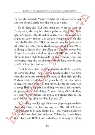 n

QUY LUÊÅT 10: BIÏËN NHÊN VIÏN THAÂNH NHÛÄNG NGÛÚÂI BAÃO VÏÅ DANH TIÏËNG

ch
24
h.v

cuãa taåp chñ Working Mother chuyïn bònh choån nhûäng núi
laâm viïåc töët nhêët daânh cho phuå nûä coá con nhoã.

m.
te

Danh tiïëng cuãa IBM àûúåc nêng cao roä rïåt sau cam kïët
cuãa hoå vïì sûå àa daång hoáa thaânh phêìn lao àöång. Tûâ nhiïìu
thêåp niïn trûúác, IBM àaä laâ àún võ tiïn phong trong viïåc tiïën
cûã phuå nûä vaâo võ trñ laänh àaåo cao cêëp (cöng ty naây coá nûä phoá
chuã tõch àêìu tiïn nùm 1943), taåo cú höåi cöng bùçng cho toaân
thïí nhên viïn (cöng vùn vïì chñnh saách naây ra àúâi nùm 1953),
vaâ khöng kyâ thõ caác nhên viïn àöìng tñnh (vùn baãn vïì viïåc baão
vïå àõnh hûúáng giúái tñnh àûúåc kyá nùm 1984). Kïët quaã laâ phuå
nûä vaâ caác thaânh phêìn thiïíu söë àaä trúã thaânh nhûäng ngûúâi uãng
höå cöng ty, cuäng nhû caác chûúng trònh àa daång hoáa cuãa cöng
ty möåt caách nhiïåt thaânh nhêët.

p:/
/f

oru

Ted Childs – phoá chuã tõch phuå traách vêën àïì àa daång hoáa
lûåc lûúång lao àöång – noái: “Caác kïë hoaåch àa daång hoáa àûúåc
triïín khai phuâ húåp vúái tûâng àöëi tûúång vaâ thúâi àiïím giúâ àêy
àaä chuyïín hoáa thaânh danh tiïëng maånh meä, trúã thaânh nhên
töë then chöët giuáp chuáng töi thu huát vaâ duy trò caác nhên viïn
taâi nùng. IBM tûå nguyïån laâm nhûäng viïåc naây tûâ rêët lêu, trûúác
khi phaáp luêåt vaâ cöng chuáng yïu cêìu. Chuáng töi haânh àöång
vò yá thûác vïì traách nhiïåm cuãa mònh, chûá khöng phaãi do sûác
eáp tûâ bêët cûá quy àõnh hay àiïìu luêåt naâo caã”.

htt

Sûå àa daång hoáa àöåi nguä nhên viïn giuáp cöng ty coá thïm
nhiïìu khaách haâng vaâ nhaâ cung ûáng múái. Mitchell Goldstone
– chuã tõch cuãa 30 Minute Photos Etc. – möåt trung têm chuyïn
vïì caác dõch vuå nhiïëp aãnh úã Irvine, California, àaä trúã thaânh
khaách haâng cuãa IBM chó vò danh tiïëng cuãa cöng ty naây. Öng
289

 