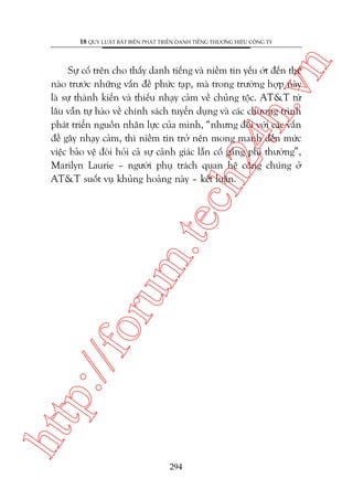 n

18 QUY LUÊÅT BÊËT BIÏËN PHAÁT TRIÏÍN DANH TIÏËNG THÛÚNG HIÏÅU CÖNG TY

htt

p:/
/f

oru

m.
te

ch
24
h.v

Sûå cöë trïn cho thêëy danh tiïëng vaâ niïìm tin yïëu úát àïën thïë
naâo trûúác nhûäng vêën àïì phûác taåp, maâ trong trûúâng húåp naây
laâ sûå thaânh kiïën vaâ thiïëu nhaåy caãm vïì chuãng töåc. AT&T tûâ
lêu vêîn tûå haâo vïì chñnh saách tuyïín duång vaâ caác chûúng trònh
phaát triïín nguöìn nhên lûåc cuãa mònh, “nhûng àöëi vúái caác vêën
àïì gêy nhaåy caãm, thò niïìm tin trúã nïn mong manh àïën mûác
viïåc baão vïå àoâi hoãi caã sûå caãnh giaác lêîn cöë gùæng phi thûúâng”,
Marilyn Laurie – ngûúâi phuå traách quan hïå cöng chuáng úã
AT&T suöët vuå khuãng hoaãng naây – kïët luêån.

294

 