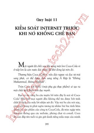 n

ch
24
h.v

Quy luêåt 11

m.
te

KIÏÍM SOAÁT INTERNET TRÛÚÁC
KHI NOÁ KHÖËNG CHÏË BAÅN

M

öåt ngûúâi àaä chïët sau khi uöëng möåt lon Coca-Cola vò
úã nùæp lon laâ cùån nûúác àaái chuöåt àaä khö àoáng laåi trïn àoá.

oru

Thûúng hiïåu Coca (Coke), nïëu àaão ngûúåc vaâ àoåc tûâ traái
sang phaãi, coá thïí àûúåc dõch sang tiïëng AÃ Rêåp laâ “Khöng
Muhammed, khöng Makkah”.

p:/
/f

Tröån Coca vúái MSG (möåt phuå gia thûåc phêím) seä taåo ra
möåt chêët kñch thñch tònh duåc maånh.

htt

Baån coá tin rùçng ba cêu tuyïn böë trïn àêy laâ noái vïì CocaCola? Hêìu hïët moåi ngûúâi àïìu khöng thïí tin àûúåc búãi tñnh
chêët löë bõch cuãa mêëy lúâi nhêån xeát àoá. Vêåy maâ ba cêu noái naây,
cuâng vúái haâng taá phaát ngön tûúng tûå nhùçm baâi baác tñnh liïm
chñnh vaâ saãn phêím cuãa cöng ty Coca-Cola, àaä traân ngêåp trïn
Internet thöng qua caác website, phoâng chat vaâ e-mail. Coca
àaä vun àùæp tïn tuöíi vaâ gòn giûä danh tiïëng mêîu mûåc cuãa mònh
295

 