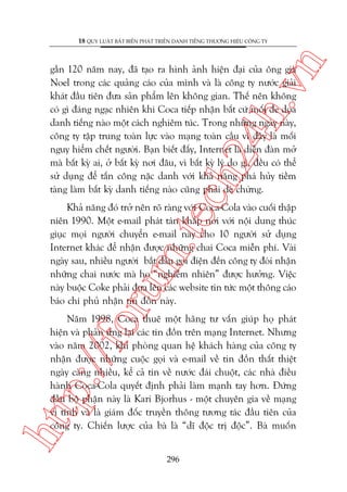 n

18 QUY LUÊÅT BÊËT BIÏËN PHAÁT TRIÏÍN DANH TIÏËNG THÛÚNG HIÏÅU CÖNG TY

ch
24
h.v

gêìn 120 nùm nay, àaä taåo ra hònh aãnh hiïån àaåi cuãa öng giaâ
Noel trong caác quaãng caáo cuãa mònh vaâ laâ cöng ty nûúác giaãi
khaát àêìu tiïn àûa saãn phêím lïn khöng gian. Thïë nïn khöng
coá gò àaáng ngaåc nhiïn khi Coca tiïëp nhêån bêët cûá möëi àe doåa
danh tiïëng naâo möåt caách nghiïm tuác. Trong nhûäng ngaây naây,
cöng ty têåp trung toaân lûåc vaâo maång toaân cêìu vò àêy laâ möëi
nguy hiïím chïët ngûúâi. Baån biïët àêëy, Internet laâ diïîn àaân múã
maâ bêët kyâ ai, úã bêët kyâ núi àêu, vò bêët kyâ lyá do gò, àïìu coá thïí
sûã duång àïí têën cöng nùåc danh vúái khaã nùng phaá huãy tiïìm
taâng laâm bêët kyâ danh tiïëng naâo cuäng phaãi deâ chûâng.

oru

m.
te

Khaã nùng àoá trúã nïn roä raâng vúái Coca-Cola vaâo cuöëi thêåp
niïn 1990. Möåt e-mail phaát taán khùæp núi vúái nöåi dung thuác
giuåc moåi ngûúâi chuyïín e-mail naây cho 10 ngûúâi sûã duång
Internet khaác àïí nhêån àûúåc nhûäng chai Coca miïîn phñ. Vaâi
ngaây sau, nhiïìu ngûúâi bùæt àêìu goåi àiïån àïën cöng ty àoâi nhêån
nhûäng chai nûúác maâ hoå “nghiïîm nhiïn” àûúåc hûúãng. Viïåc
naây buöåc Coke phaãi àûa lïn caác website tin tûác möåt thöng caáo
baáo chñ phuã nhêån tin àöìn naây.

htt

p:/
/f

Nùm 1998, Coca thuï möåt haäng tû vêën giuáp hoå phaát
hiïån vaâ phaãn ûáng laåi caác tin àöìn trïn maång Internet. Nhûng
vaâo nùm 2002, khi phoâng quan hïå khaách haâng cuãa cöng ty
nhêån àûúåc nhûäng cuöåc goåi vaâ e-mail vïì tin àöìn thêët thiïåt
ngaây caâng nhiïìu, kïí caã tin vïì nûúác àaái chuöåt, caác nhaâ àiïìu
haânh Coca-Cola quyïët àõnh phaãi laâm maånh tay hún. Àûáng
àêìu böå phêån naây laâ Kari Bjorhus - möåt chuyïn gia vïì maång
vi tñnh vaâ laâ giaám àöëc truyïìn thöng tûúng taác àêìu tiïn cuãa
cöng ty. Chiïën lûúåc cuãa baâ laâ “dô àöåc trõ àöåc”. Baâ muöën
296

 