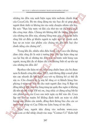 n

QUY LUÊÅT 11: KIÏÍM SOAÁT INTERNET TRÛÚÁC KHI NOÁ KHÖËNG CHÏË BAÅN

ch
24
h.v

nhûäng tin àöìn naây xuêët hiïån ngay trïn website chñnh thûác
cuãa Coca-Cola. Baâ tin rùçng àöång taác taáo baåo àoá seä giuáp moåi
ngûúâi thûác tónh vaâ khöng tin vaâo mêëy chuyïån nhaãm nhñ kia.
Baâ noái: “Baån haäy tûúác vuä khñ cuãa thûá tin võt àoá bùçng caách
têën cöng trûåc diïån. Chuáng töi khöng thïí ào lûúâng hêåu quaã
cuãa nhûäng tin àöìn naây, nhûng bùçng trûåc giaác chuáng töi hiïíu
rùçng bêët cûá àiïìu gò khiïën ngûúâi ta nghi ngúâ vïì chñnh saách
hay sûå an toaân saãn phêím cuãa chuáng töi àïìu töín haåi cho
danh tiïëng cuãa chuáng töi”.

m.
te

Trong khi àoá, nhiïìu nhaâ àiïìu haânh cuãa Coca vêîn khöng
daám chùæc rùçng àoá laâ möåt yá tûúãng hay. Hoå lêåp luêån rùçng taåi
sao laåi baây têët caã nhûäng tin àöìn naây ra trûúác mùæt haâng vaån
ngûúâi, trong khi àa söë thêåm chñ coân khöng biïët vïì sûå töìn taåi
cuãa nhûäng tin àöìn àoá?

htt

p:/
/f

oru

Bjorhus vêîn kiïn trò vaâ cuöëi cuâng chiïën lûúåc cuãa baâ àûúåc
xem laâ thaânh cöng khi nùm 2002, möåt thöng àiïåp e-mail phaát
taán cûåc nhanh àaä liïn kïët Coca vúái vuå khuãng böë coá thïí àaä
xaãy ra. Cêu chuyïån kyâ laå naây kïí rùçng coá võ khaách haâng haâo
phoáng úã tiïåm taåp hoáa àaä cho möåt ngûúâi àaân öng AÃ Rêåp vaâi
àöìng tiïìn leã khi öng naây luáng tuáng taåi quêìy thu ngên vò khöng
àuã tiïìn thanh toaán. Àïí traã ún, öng nhùæc cö àûâng uöëng bêët kyâ
saãn phêím naâo cuãa Coca sau möåt ngaây cuå thïí naâo àoá. Coca
lêåp tûác àûa ra tuyïn böë khùèng àõnh tñnh an toaân vaâ chêët
lûúång saãn phêím cuãa mònh, àöìng thúâi thöng baáo cho caác cú
quan luêåt phaáp vaâ Cuåc Àiïìu tra Liïn bang vïì tin àöìn.
Ngaây nay, ngûúâi tiïu duâng vaâo website www.cocacola.com coá thïí nhêëp chuöåt vaâo muåc “Contact Us” (Liïn hïå)
297

 