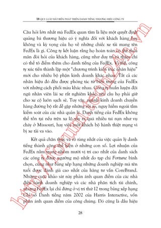 n

18 QUY LUÊÅT BÊËT BIÏËN PHAÁT TRIÏÍN DANH TIÏËNG THÛÚNG HIÏÅU CÖNG TY

oru

m.
te

ch
24
h.v

Cêu hoãi lúán nhêët maâ FedEx quan têm laâ liïåu möåt quyïët àõnh
quaãng baá thûúng hiïåu coá yá nghôa àöëi vúái khaách haâng hay
khöng vaâ kyâ voång cuãa hoå vïì nhûäng chiïëc xe taãi mang tïn
FedEx laâ gò. Cöng ty kïët luêån rùçng hoå hoaân toaân coá thïí thoãa
maän àoâi hoãi cuãa khaách haâng, cuäng nhû duy trò vaâ thêåm chñ
coá thïí tö àiïím thïm cho danh tiïëng cuãa FedEx. Vò thïë, cöng
ty xuác tiïën thaânh lêåp möåt “chûúng trònh kiïën truác nhaän hiïåu”
múái cho nhiïìu böå phêån kinh doanh khaác nhau. Têët caã caác
nhaän hiïåu àoá àïìu àûúåc phoáng taác tûâ biïíu trûng cuãa FedEx
vúái nhûäng caách phöëi maâu khaác nhau. Cöng ty huêën luyïån àöåi
nguä nhên viïn laái xe rêët nghiïm khùæc, yïu cêìu hoå phaãi giûä
cho xe cöå luön saåch seä. Tuy vêåy, ngaânh kinh doanh chuyïín
haâng àûúâng böå rêët dïî gùåp nhûäng ruãi ro, nguy hiïím ngoaâi têìm
kiïím soaát cuãa caác nhaâ quaãn lyá. Danh tiïëng cuãa FedEx khöng
thïí töìn taåi nïëu trïn xa löå xaãy ra quaá nhiïìu tai naån nhû vuå
chaáy úã Missouri, hay viïåc möåt khaách böå haânh thiïåt maång vò
bõ xe taãi va vaâo.

htt

p:/
/f

Kïët quaã chên thûåc vaâ roä raâng nhêët cuãa viïåc quaãn lyá danh
tiïëng thaânh cöng thïí hiïån úã nhûäng con söë. Lúåi nhuêån cuãa
FedEx nùçm trong nhoám mûúâi võ trñ cao nhêët cuãa danh saách
caác cöng ty àûúåc ngûúäng möå nhêët do taåp chñ Fortune bònh
choån, cuäng nhû baãng xïëp haång nhûäng doanh nghiïåp maâ tïn
tuöíi àûúåc àaánh giaá cao nhêët cuãa haäng tû vêën CoreBrand.
Nhûäng cuöåc khaão saát naây phaãn aánh quan àiïím cuãa caác nhaâ
àiïìu haânh doanh nghiïåp vaâ caác nhaâ phên tñch taâi chñnh,
nhûng FedEx laåi chó àûáng úã võ trñ thûá 12 trong baãng xïëp haång
Chó söë Danh tiïëng nùm 2002 cuãa Harris Interactive, vöën
phaãn aánh quan àiïím cuãa cöng chuáng. Àoá cuäng laâ dêëu hiïåu
28

 