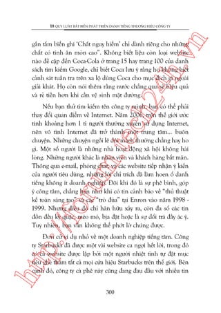 n

18 QUY LUÊÅT BÊËT BIÏËN PHAÁT TRIÏÍN DANH TIÏËNG THÛÚNG HIÏÅU CÖNG TY

ch
24
h.v

gùæn têëm biïín ghi ‘Chêët nguy hiïím’ chó daânh riïng cho nhûäng
chêët coá tñnh ùn moân cao”. Khöng biïët liïåu coân loaåi website
naâo àïì cêåp àïën Coca-Cola úã trang 15 hay trang 100 cuãa danh
saách tòm kiïëm Google, chó biïët Coca lûu yá rùçng hoå khöng biïët
caãnh saát tuêìn tra trïn xa löå duâng Coca cho muåc àñch gò ngoaâi
giaãi khaát. Hoå coân noái thïm rùçng nûúác chùèng qua seä hiïåu quaã
vaâ reã tiïìn hún khi cêìn vïå sinh mùåt àûúâng.

p:/
/f

oru

m.
te

Nïëu baån thûã tòm kiïëm tïn cöng ty mònh, baån coá thïí phaãi
thay àöíi quan àiïím vïì Internet. Nùm 2006, trïn thïë giúái ûúác
tñnh khoaãng hún 1 tó ngûúâi thûúâng xuyïn sûã duång Internet,
nïn vö tònh Internet àaä trúã thaânh möåt trung têm... buön
chuyïån. Nhûäng chuyïån ngöìi lï àöi maách thûúâng chùèng hay ho
gò. Möåt söë ngûúâi laâ nhûäng nhaâ hoaåt àöång xaä höåi khöng haâi
loâng. Nhûäng ngûúâi khaác laâ nhên viïn vaâ khaách haâng bêët maän.
Thöng qua e-mail, phoâng chat, vaâ caác website tiïëp nhêån yá kiïën
cuãa ngûúâi tiïu duâng, nhûäng lúâi chó trñch àaä laâm hoen öë danh
tiïëng khöng ñt doanh nghiïåp. Àöi khi àoá laâ sûå phï bònh, goáp
yá cöng têm, chùèng haån nhû khi coá tin caãnh baáo vïì “thuã thuêåt
kïë toaán saáng taåo” vaâ caác “troâ àuâa” taåi Enron vaâo nùm 1998 1999. Nhûng àiïìu àoá chó haän hûäu xaãy ra, coân àa söë caác tin
àöìn àïìu kyâ quùåc, meáo moá, bõa àùåt hoùåc laâ sûå döëi traá àêìy aác yá.
Tuy nhiïn, baån vêîn khöng thïí phúát lúâ chuáng àûúåc.

htt

Àún cûã vñ duå nhoã vïì möåt doanh nghiïåp tiïëng tùm. Cöng
ty Starbucks àaä àûúåc möåt vaâi website ca ngúåi hïët lúâi, trong àoá
coá caã website àûúåc lêåp búãi möåt ngûúâi nhiïåt tònh tûå àùåt muåc
tiïu gheá thùm têët caã moåi cûãa hiïåu Starbucks trïn thïë giúái. Bïn
caånh àoá, cöng ty caâ phï naây cuäng àang àau àêìu vúái nhiïìu tin
300

 