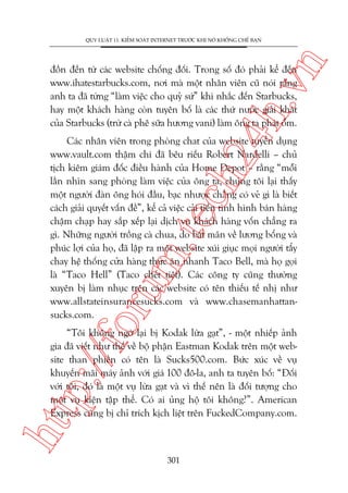 n

QUY LUÊÅT 11: KIÏÍM SOAÁT INTERNET TRÛÚÁC KHI NOÁ KHÖËNG CHÏË BAÅN

ch
24
h.v

àöìn àïën tûâ caác website chöëng àöëi. Trong söë àoá phaãi kïí àïën
www.ihatestarbucks.com, núi maâ möåt nhên viïn cuä noái rùçng
anh ta àaä tûâng “laâm viïåc cho quyã sûá” khi nhùæc àïën Starbucks,
hay möåt khaách haâng coân tuyïn böë laâ caác thûá nûúác giaãi khaát
cuãa Starbucks (trûâ caâ phï sûäa hûúng vani) laâm öng ta phaát öëm.

oru

m.
te

Caác nhên viïn trong phoâng chat cuãa website tuyïín duång
www.vault.com thêåm chñ àaä bïu riïëu Robert Nardelli – chuã
tõch kiïm giaám àöëc àiïìu haânh cuãa Home Depot – rùçng “möîi
lêìn nhòn sang phoâng laâm viïåc cuãa öng ta, chuáng töi laåi thêëy
möåt ngûúâi àaân öng hoái àêìu, baåc nhûúåc chùèng coá veã gò laâ biïët
caách giaãi quyïët vêën àïì”, kïí caã viïåc caãi tiïën tònh hònh baán haâng
chêåm chaåp hay sùæp xïëp laåi dõch vuå khaách haâng vöën chùèng ra
gò. Nhûäng ngûúâi tröìng caâ chua, do bêët maän vïì lûúng böíng vaâ
phuác lúåi cuãa hoå, àaä lêåp ra möåt website xuái giuåc moåi ngûúâi têíy
chay hïå thöëng cûãa haâng thûác ùn nhanh Taco Bell, maâ hoå goåi
laâ “Taco Hell” (Taco chïët tiïåt). Caác cöng ty cuäng thûúâng
xuyïn bõ laâm nhuåc trïn caác website coá tïn thiïëu tïë nhõ nhû
www.allstateinsurancesucks.com vaâ www.chasemanhattansucks.com.

htt

p:/
/f

“Töi khöng ngúâ laåi bõ Kodak lûâa gaåt”, - möåt nhiïëp aãnh
gia àaä viïët nhû thïë vïì böå phêån Eastman Kodak trïn möåt website than phiïìn coá tïn laâ Sucks500.com. Bûác xuác vïì vuå
khuyïën maäi maáy aãnh vúái giaá 100 àö-la, anh ta tuyïn böë: “Àöëi
vúái töi, àoá laâ möåt vuå lûâa gaåt vaâ vò thïë nïn laâ àöëi tûúång cho
möåt vuå kiïån têåp thïí. Coá ai uãng höå töi khöng?”. American
Express cuäng bõ chó trñch kõch liïåt trïn FuckedCompany.com.

301

 