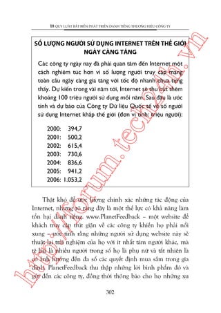 n

18 QUY LUÊÅT BÊËT BIÏËN PHAÁT TRIÏÍN DANH TIÏËNG THÛÚNG HIÏÅU CÖNG TY

ch
24
h.v

SÖË LÛÚÅNG NGÛÚÂI SÛÃ DUÅNG INTERNET TRÏN THÏË GIÚÁI
NGAÂY CAÂNG TÙNG

oru

2000: 394,7
2001: 500,2
2002: 615,4
2003: 730,6
2004: 836,6
2005: 941,2
2006: 1.053,2

m.
te

Caác cöng ty ngaây nay àaä phaãi quan têm àïën Internet möåt
caách nghiïm tuác hún vò söë lûúång ngûúâi truy cêåp maång
toaân cêìu ngaây caâng gia tùng vúái töëc àöå nhanh chûa tûâng
thêëy. Dûå kiïën trong vaâi nùm túái, Internet seä thu huát thïm
khoaãng 100 triïåu ngûúâi sûã duång möîi nùm. Sau àêu laâ ûúác
tñnh vaâ dûå baáo cuãa Cöng ty Dûä liïåu Quöëc tïë vïì söë ngûúâi
sûã duång Internet khùæp thïë giúái (àún võ tñnh: triïåu ngûúâi):

htt

p:/
/f

Thêåt khoá àïí ûúác lûúång chñnh xaác nhûäng taác àöång cuãa
Internet, nhûng roä raâng àêy laâ möåt thïë lûåc coá khaã nùng laâm
töín haåi danh tiïëng. www.PlanetFeedback – möåt website àïí
khaách truy cêåp truát giêån vïì caác cöng ty khiïën hoå phaãi nöíi
xung – ûúác tñnh rùçng nhûäng ngûúâi sûã duång website naây seä
thuêåt laåi traãi nghiïåm cuãa hoå vúái ñt nhêët taám ngûúâi khaác, maâ
tïå haåi laâ nhiïìu ngûúâi trong söë hoå laâ phuå nûä vaâ têët nhiïn laâ
coá aãnh hûúãng àïën àa söë caác quyïët àõnh mua sùæm trong gia
àònh. PlanetFeedback thu thêåp nhûäng lúâi bònh phêím àoá vaâ
gûãi àïën caác cöng ty, àöìng thúâi thöng baáo cho hoå nhûäng xu
302

 