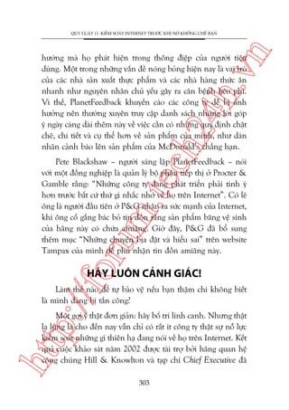 n

QUY LUÊÅT 11: KIÏÍM SOAÁT INTERNET TRÛÚÁC KHI NOÁ KHÖËNG CHÏË BAÅN

ch
24
h.v

hûúáng maâ hoå phaát hiïån trong thöng àiïåp cuãa ngûúâi tiïu
duâng. Möåt trong nhûäng vêën àïì noáng boãng hiïån nay laâ vai troâ
cuãa caác nhaâ saãn xuêët thûåc phêím vaâ caác nhaâ haâng thûác ùn
nhanh nhû nguyïn nhên chuã yïëu gêy ra cùn bïånh beáo phò.
Vò thïë, PlanetFeedback khuyïën caáo caác cöng ty dïî bõ aãnh
hûúãng nïn thûúâng xuyïn truy cêåp danh saách nhûäng lúâi goáp
yá ngaây caâng daâi thïm naây vïì viïåc cêìn coá nhûäng quy àõnh chùåt
cheä, chi tiïët vaâ cuå thïí hún vïì saãn phêím cuãa mònh, nhû daán
nhaän caãnh baáo lïn saãn phêím cuãa McDonald’s chùèng haån.

oru

m.
te

Pete Blackshaw – ngûúâi saáng lêåp PlanetFeedback – noái
vúái möåt àöìng nghiïåp laâ quaãn lyá böå phêån tiïëp thõ úã Procter &
Gamble rùçng: “Nhûäng cöng ty àang phaát triïín phaãi tinh yá
hún trûúác bêët cûá thûá gò nhùæc nhúá vïì hoå trïn Internet”. Coá leä
öng laâ ngûúâi àêìu tiïn úã P&G nhêån ra sûác maånh cuãa Internet,
khi öng cöë gùæng baác boã tin àöìn rùçng saãn phêím bùng vïå sinh
cuãa haäng naây coá chûáa amiùng. Giúâ àêy, P&G àaä böí sung
thïm muåc “Nhûäng chuyïån bõa àùåt vaâ hiïíu sai” trïn website
Tampax cuãa mònh àïí phuã nhêån tin àöìn amiùng naây.

p:/
/f

HAÄY LUÖN CAÃNH GIAÁC!

Laâm thïë naâo àïí tûå baão vïå nïëu baån thêåm chñ khöng biïët
laâ mònh àang bõ têën cöng?

htt

Möåt gúåi yá thêåt àún giaãn: haäy böë trñ lñnh canh. Nhûng thêåt
laå luâng laâ cho àïën nay vêîn chó coá rêët ñt cöng ty thêåt sûå nöî lûåc
kiïím soaát nhûäng gò thiïn haå àang noái vïì hoå trïn Internet. Kïët
quaã cuöåc khaão saát nùm 2002 àûúåc taâi trúå búãi haäng quan hïå
cöng chuáng Hill & Knowlton vaâ taåp chñ Chief Executive àaä
303

 