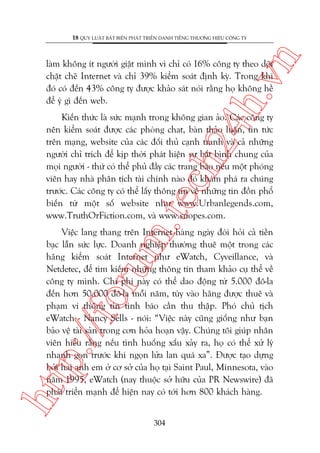 n

18 QUY LUÊÅT BÊËT BIÏËN PHAÁT TRIÏÍN DANH TIÏËNG THÛÚNG HIÏÅU CÖNG TY

ch
24
h.v

laâm khöng ñt ngûúâi giêåt mònh vò chó coá 16% cöng ty theo doäi
chùåt cheä Internet vaâ chó 39% kiïím soaát àõnh kyâ. Trong khi
àoá coá àïën 43% cöng ty àûúåc khaão saát noái rùçng hoå khöng hïì
àïí yá gò àïën web.

m.
te

Kiïën thûác laâ sûác maånh trong khöng gian aão. Caác cöng ty
nïn kiïím soaát àûúåc caác phoâng chat, baân thaão luêån, tin tûác
trïn maång, website cuãa caác àöëi thuã caånh tranh vaâ caã nhûäng
ngûúâi chó trñch àïí kõp thúâi phaát hiïån sûå bêët bònh chung cuãa
moåi ngûúâi - thûá coá thïí phuã àêìy caác trang baáo nïëu möåt phoáng
viïn hay nhaâ phên tñch taâi chñnh naâo àoá khaám phaá ra chuáng
trûúác. Caác cöng ty coá thïí lêëy thöng tin vïì nhûäng tin àöìn phöí
biïën tûâ möåt söë website nhû www.Urbanlegends.com,
www.TruthOrFiction.com, vaâ www.snopes.com.

htt

p:/
/f

oru

Viïåc lang thang trïn Internet haâng ngaây àoâi hoãi caã tiïìn
baåc lêîn sûác lûåc. Doanh nghiïåp thûúâng thuï möåt trong caác
haäng kiïím soaát Internet nhû eWatch, Cyveillance, vaâ
Netdetec, àïí tòm kiïëm nhûäng thöng tin tham khaão cuå thïí vïì
cöng ty mònh. Chi phñ naây coá thïí dao àöång tûâ 5.000 àö-la
àïën hún 50.000 àö-la möîi nùm, tuây vaâo haäng àûúåc thuï vaâ
phaåm vi thöng tin tònh baáo cêìn thu thêåp. Phoá chuã tõch
eWatch - Nancy Sells - noái: “Viïåc naây cuäng giöëng nhû baån
baão vïå taâi saãn trong cún hoãa hoaån vêåy. Chuáng töi giuáp nhên
viïn hiïíu rùçng nïëu tònh huöëng xêëu xaãy ra, hoå coá thïí xûã lyá
nhanh goån trûúác khi ngoån lûãa lan quaá xa”. Àûúåc taåo dûång
búãi hai anh em úã cú súã cuãa hoå taåi Saint Paul, Minnesota, vaâo
nùm 1995, eWatch (nay thuöåc súã hûäu cuãa PR Newswire) àaä
phaát triïín maånh àïí hiïån nay coá túái hún 800 khaách haâng.
304

 