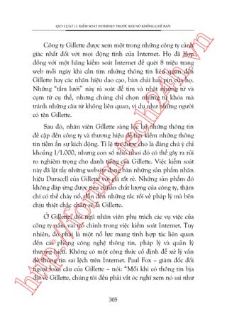 n

QUY LUÊÅT 11: KIÏÍM SOAÁT INTERNET TRÛÚÁC KHI NOÁ KHÖËNG CHÏË BAÅN

ch
24
h.v

Cöng ty Gillette àûúåc xem möåt trong nhûäng cöng ty caãnh
giaác nhêët àöëi vúái moåi àöång tônh cuãa Internet. Hoå àaä húåp
àöìng vúái möåt haäng kiïím soaát Internet àïí queát 8 triïåu trang
web möîi ngaây khi cêìn tòm nhûäng thöng tin liïn quan àïën
Gillette hay caác nhaän hiïåu dao caåo, baân chaãi hay pin cuãa hoå.
Nhûäng “têëm lûúái” naây raâ soaát àïí tòm vaâ nhùåt nhûäng tûâ vaâ
cuåm tûâ cuå thïí, nhûng chuáng chó choån nhûäng tûâ khoáa maâ
traánh nhûäng cêu tûâ khöng liïn quan, vñ duå nhû nhûäng ngûúâi
coá tïn Gillette.

oru

m.
te

Sau àoá, nhên viïn Gillette saâng loåc laåi nhûäng thöng tin
àïì cêåp àïën cöng ty vaâ thûúng hiïåu àïí tòm kiïëm nhûäng thöng
tin tiïìm êín sûå kñch àöång. Tó lïå tin àûúåc cho laâ àaáng chuá yá chó
khoaãng 1/1.000, nhûng con söë nhoã nhoi àoá coá thïí gêy ra ruãi
ro nghiïm troång cho danh tiïëng cuãa Gillette. Viïåc kiïím soaát
naây àaä lêåt têíy nhûäng website àang baán nhûäng saãn phêím nhaän
hiïåu Duracell cuãa Gillette vúái giaá rêët reã. Nhûäng saãn phêím àoá
khöng àaáp ûáng àûúåc tiïu chuêín chêët lûúång cuãa cöng ty, thêåm
chñ coá thïí chaáy nöí, dêîn àïën nhûäng rùæc röëi vïì phaáp lyá maâ bïn
chõu thiïåt chùæc chùæn seä laâ Gillette.

htt

p:/
/f

ÚÃ Gillette, àöåi nguä nhên viïn phuå traách caác vuå viïåc cuãa
cöng ty nùæm vai troâ chñnh trong viïåc kiïím soaát Internet. Tuy
nhiïn, àoá phaãi laâ möåt nöî lûåc mang tñnh húåp taác liïn quan
àïën caác phoâng cöng nghïå thöng tin, phaáp lyá vaâ quaãn lyá
thûúng hiïåu. Khöng coá möåt cöng thûác cöë àõnh àïí xûã lyá vêën
àïì thöng tin sai lïåch trïn Internet. Paul Fox – giaám àöëc àöëi
ngoaåi toaân cêìu cuãa Gillette – noái: “Möîi khi coá thöng tin bõa
àùåt vïì Gillette, chuáng töi àïìu phaãi vùæt oác nghô xem noá sai nhû
305

 