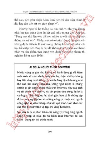 n

18 QUY LUÊÅT BÊËT BIÏËN PHAÁT TRIÏÍN DANH TIÏËNG THÛÚNG HIÏÅU CÖNG TY

ch
24
h.v

thïë naâo, nïn phuã nhêån hoaân toaân hay chó cêìn àiïìu chónh laâ
àuã, hay cêìn àïën sûå trúå giuáp phaáp lyá”.

m.
te

Nhûng ngay caã hïå thöëng doâ tòm tinh vi nhû vêåy khöng
phaãi luác naâo cuäng àem laåi kïët quaã nhû mong àúåi. Fox noái:
“Tung moåi thûá lïn web dïî hún nhiïìu so vúái viïåc ruát laåi möåt
thöng tin sai lïåch”. Vñ duå, möåt söë website baão vïå àöång vêåt vêîn
khùèng àõnh Gillette laâ möåt trong nhûäng keã thuâ lúán nhêët cuãa
hoå, bêët chêëp viïåc cöng ty naây àaä khöng thûã nghiïåm caác thaânh
phêìn vaâ saãn phêím tiïu duâng trïn àöång vêåt trong phoâng thñ
nghiïåm kïí tûâ nùm 1996.

AI SEÄ LAÂ NGÛÚÂI THEO DOÄI WEB?

p:/
/f

oru

Nhiïìu cöng ty gêìn nhû khöng coá haânh àöång gò àïí kiïím
soaát web vaâ xem danh tiïëng cuãa hoå, thêåm chñ hoå khöng
hay biïët rùçng danh tiïëng cuãa mònh àang bõ aãnh hûúãng nhû
thïë naâo búãi maång toaân cêìu. Àaáng ngaåc nhiïn laâ nhûäng
ngaânh bõ têën cöng nhiïìu nhêët trïn Internet, nhû caác dõch
vuå taâi chñnh hay dõch vuå vaâ saãn phêím tiïu duâng, laåi lú laâ
caãnh giaác nhêët. Ngûúåc laåi, caãnh giaác hún caã laâ nhûäng têåp
àoaân cöng nghiïåp lúán vaâ nhûäng cöng ty thuöåc caác ngaânh
cöng nghïå vaâ viïîn thöng, nhû kïët quaã möåt cuöåc khaão saát
cuãa Hill & Knowlton vaâ taåp chñ Chief Executive.

htt

Sau àêy laâ tyã lïå phêìn trùm caác cöng ty trong tûâng ngaânh
cöng nghiïåp vaâ mûác àöå hoå kiïím soaát Internet àïí tòm
kiïëm thöng tin vïì chñnh mònh:

306

 