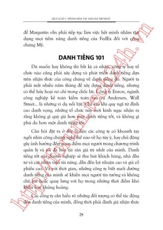 n

QUY LUÊÅT 1: TÖËI ÀA HOÁA TAÂI SAÃN GIAÁ TRÕ NHÊËT

ch
24
h.v

àïí Margaritis vêîn phaãi tiïëp tuåc laâm viïåc hïët mònh nhùçm têån
duång moåi tiïìm nùng danh tiïëng cuãa FedEx àöëi vúái cöng
chuáng Myä.

DANH TIÏËNG 101

m.
te

Duâ muöën hay khöng thò bêët kyâ caá nhên, cöng ty hay töí
chûác naâo cuäng phaãi xêy dûång vaâ phaát triïín danh tiïëng dûåa
trïn nhêån thûác cuãa cöng chuáng vïì danh tiïëng àoá. Ngûúâi ta
phaãi mêët nhiïìu nùm thaáng àïí xêy dûång danh tiïëng, nhûng
coá thïí huãy hoaåi noá chó trong chöëc laát. Cöng ty Enron, ngaânh
cöng nghiïåp kïë toaán kiïím toaán sau vuå Andersen, Wall
Street... laâ nhûäng vñ duå nöíi bêåt. Chó sau khi quyå ngaä tûâ àónh
cao danh voång, nhûäng töí chûác naây múái kinh ngaåc nhêån ra
rùçng khöng gò quyá giaá hún möåt danh tiïëng töët, vaâ khöng gò
phuâ du hún möåt danh tiïëng töët.

htt

p:/
/f

oru

Cêu hoãi àùåt ra úã àêy laâ liïåu caác cöng ty coá khoanh tay
ngöìi nhòn cöng chuáng nghô thïë naâo vïì hoå tuây yá, hay chuã àöång
gêy aãnh hûúãng àïën quan àiïím moåi ngûúâi trong chûúng trònh
quaãn lyá vaâ töëi àa hoáa taâi saãn giaá trõ nhêët cuãa mònh. Danh
tiïëng töët cuãa doanh nghiïåp seä thu huát khaách haâng, nhaâ àêìu
tû vaâ caác nhên viïn taâi nùng, dêîn àïën lúåi nhuêån cao vaâ giaá cöí
phiïëu cao. Vaâ vúái thúâi gian, nhûäng cöng ty biïët nuöi dûúäng
danh tiïëng cuãa mònh seä khiïën moåi ngûúâi tin tûúãng vaâ khöng
chï bai hoùåc quay lûng vúái hoå trong nhûäng thúâi àiïím khoá
khùn hay khuãng hoaãng.
Caác cöng ty cêìn hiïíu roä nhûäng àöëi tûúång coá thïí taác àöång
àïën danh tiïëng cuãa mònh, àöìng thúâi phaãi àaánh giaá nhêån thûác
29

 