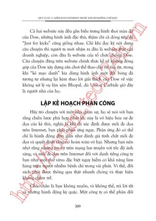 n

QUY LUÊÅT 11: KIÏÍM SOAÁT INTERNET TRÛÚÁC KHI NOÁ KHÖËNG CHÏË BAÅN

m.
te

ch
24
h.v

Caã hai website naây àïìu gùæn biïíu trûng hònh thoi maâu àoã
cuãa Dow, nhûäng hònh aãnh àùåc thuâ, thêåm chñ caã doâng tiïu àïì
“Just for kicks” cuäng giöëng nhau. Chó khi àoåc kyä nöåi dung
cêu chuyïån thò ngûúâi ta múái nhêån ra àêu laâ website thêåt cuãa
doanh nghiïåp, coân àêu laâ website cuãa töí chûác chöëng Dow.
Cêu chuyïån àùng trïn website chñnh thûác kïí vïì nhûäng àoáng
goáp cuãa Dow xêy dûång sên chúi thïí thao cho treã taân têåt, trong
khi “keã maåo danh” kia duâng hònh aãnh möåt àöåi boáng àaá
tûúng tûå nhûng laåi keâm theo lúâi giaãi thñch cuãa Dow vïì viïåc
khöng xûã lyá vuå löån xöån Bhopal, duâ Union Carbide giúâ àêy
laâ ngûúâi nhaâ cuãa hoå.

LÊÅP KÏË HOAÅCH PHAÃN CÖNG

htt

p:/
/f

oru

Haäy troâ chuyïån vúái möåt nhaâ quên sûå, hoå seä noái vúái baån
rùçng chiïën lûúåc phuâ húåp nhêët luác naây laâ vö hiïåu hoáa sûå àe
doåa cuãa keã thuâ, nghôa laâ khi àaä xaác àõnh àûúåc möëi àe doåa
trïn Internet, baån phaãi phaãn ûáng ngay. Phaãn ûáng àoá coá thïí
chó laâ haânh àöång àún giaãn nhû àaánh giaá tñnh chêët möëi àe
doåa vaâ quyïët àõnh rùçng noá hoaân toaân vö haåi. Nhûng baån nïn
nhúá rùçng nhûäng tin võt trïn maång lan truyïìn vúái töëc àöå aánh
saáng, vaâ möëi àe doåa trïn Internet àöëi vúái danh tiïëng cöng ty
baån nhû möåt thûá virus àùåc biïåt nguy hiïím coá khaã nùng laâm
haâng triïåu ngûúâi nhiïîm bïånh chó trong vaâi phuát. Vò thïë, àöëi
saách phaãi àûúåc thöng qua thêåt nhanh choáng vaâ thûåc hiïån
khöng chêåm trïî.
Chùæc chùæn laâ baån khöng muöën, vaâ khöng thïí, traã lúâi têët
caã nhûäng haânh àöång kyâ quùåc. Möåt cöng ty coá thïí phaãn àöëi
309

 