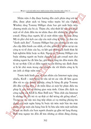 n

18 QUY LUÊÅT BÊËT BIÏËN PHAÁT TRIÏÍN DANH TIÏËNG THÛÚNG HIÏÅU CÖNG TY

m.
te

ch
24
h.v

Nhên viïn úã àêy àûúåc hûúáng dêîn caách phaãn ûáng vúái tin
àöìn, àûúåc phaát saách vaâ bùng video tuyïn böë cuãa Oprah
Winfrey rùçng Tommy Hilfiger chûa bao giúâ xuêët hiïån trïn
chûúng trònh cuãa baâ caã. Thêåm chñ, nhaâ thiïët kïë naây coân thuï
möåt söë töí chûác àiïìu tra tû nhên theo doäi nhûäng keã phaát taán
e-mail. Haâng chuåc ngûúâi, kïí caã möåt nhên viïn Böå Lao àöång
Myä vaâ phoá chuã tõch cao cêëp cuãa möåt cöng ty khaác, bõ àûa vaâo
“danh saách àen”. Tommy Hilfiger baáo caáo nhûäng caái tïn naây
cho cêëp àiïìu haânh cao nhêët, cöë vêën, giaám àöëc nhên sûå taåi caác
cöng ty vaâ töí chûác cuãa hoå, vaâ kïët quaã thûúâng laâ hònh thûác kyã
luêåt nghiïm khùæc hoùåc sa thaãi. Ngoaâi ra, Tommy Hilfiger coân
buöåc nhûäng ngûúâi ûa buön chuyïån naây gûãi e-mail múái cho
nhûäng ngûúâi hoå àaä liïn laåc, giaãi thñch rùçng tin àöìn trûúác àêy
laâ sai sûå thêåt. Chó coá àiïìu ngûúâi ta vêîn khöng xaác àõnh àûúåc
ai laâ keã chuã mûu trong cêu chuyïån rùæc röëi khiïën cöng ty bõ
aám aãnh caã thêåp niïn naây.

htt

p:/
/f

oru

Trûúác tònh hònh con söë naån nhên cuãa Internet ngaây caâng
nhiïìu, Kroll – möåt haäng tû vêën xûã trñ caác vêën àïì liïn quan
àïën ruãi ro cuãa doanh nghiïåp, cuäng laâ haäng àaä giuáp Tommy
àöëi àêìu vúái tin àöìn – àaä triïín khai caã möåt böå phêån àiïìu tra
phaáp lyá quy mö vïì khöng gian maáy tñnh. Giaám àöëc dõch vuå
cöng nghïå cuãa Kroll laâ Alan Brill noái: “Baãn chêët cuãa Internet
laâ nhûäng lúâi döëi traá vaâ sûå thêåt coá thïí tröng rêët giöëng nhau”.
Trong caác vuå viïåc maâ öng tiïëp nhêån coá vuå trûúãng phoâng tñn
duång cuãa möåt ngên haâng bõ buöåc töåi trïn möåt baãn tin trûåc
tuyïën vaâ vuå möåt cûãa haâng baán leã bõ bïu xêëu trïn möåt website
laâ núi ûa thñch cuãa boån ngûúâi chuyïn gaå gêîm treã lang thang.
Brill truy ngûúåc tin àöìn àïí tòm nhûäng caá nhên àùng chuáng.
312

 