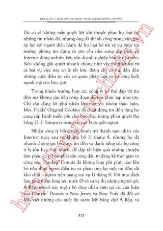 n

QUY LUÊÅT 11: KIÏÍM SOAÁT INTERNET TRÛÚÁC KHI NOÁ KHÖËNG CHÏË BAÅN

ch
24
h.v

Duâ coá veã khöng mêëy quyïët liïåt khi thuyïët phuåc hoå loaåi boã
nhûäng tin nhùæn àoá, nhûng öng àaä thaânh cöng trong viïåc gêy
aáp lûåc vúái ngûúâi àiïìu haânh àïí hoå loaåi boã tin vïì vuå buöåc töåi
trûúãng phoâng tñn duång vaâ yïu cêìu nhaâ cung cêëp dõch vuå
Internet àoáng website bïu xêëu doanh nghiïåp baán leã nïu trïn.
Nïëu khöng giaãi quyïët nhanh choáng nhû vêåy thò thiïåt haåi tûâ
caã hai vuå viïåc naây coá leä rêët lúán, thêåm chñ coá thïí dêîn àïën
nhûäng cuöåc àiïìu tra cuãa cú quan phaáp luêåt vaâ sûå cöng kñch
maånh meä cuãa baáo giúái.

m.
te

Trong nhiïìu trûúâng húåp caác cöng ty coá thïí dêåp tùæt tin
àöìn maâ khöng cêìn àïën cöng àoaån doâ tòm phûác taåp nhû vêåy.
Chó cêìn àùng lúâi phuã nhêån lïn möåt vaâi nhoám thaão luêån,
Mrs. Fields’ Original Cookies àaä chùån àûáng tin àöìn rùçng hoå
cung cêëp baánh miïîn phñ cho buöíi tiïåc mûâng phaán quyïët tha
böíng O. J. Simpson trong vuå caáo buöåc giïët ngûúâi.

htt

p:/
/f

oru

Nhiïìu cöng ty böîng thêëy mònh trúã thaânh naån nhên cuãa
Internet ngay sau vuå khuãng böë 11 thaáng 9, nhûng hoå àaä
nhanh choáng gaåt boã àûúåc tin àöìn vaâ danh tiïëng cuãa hoå cuäng
ñt bõ töín haåi. Tuy nhiïn, àïí dêåp tùæt hiïåu quaã nhûäng chuyïån
têìm phaâo aác yá, baån phaãi sùén saâng àêìu tû àaáng kïí thúâi gian vaâ
cöng sûác. Dunkin’ Donuts àaä khöng laäng phñ phuát naâo khi
boã tiïìn thuï ngûúâi àiïìu tra vaâ phaãn ûáng laåi möåt tin àöìn rêët
khoá chõu lan traân trïn maång sau vuå 11 thaáng 9. Vúái muåc àñch
laâm tùng thïm loâng yïu nûúác (!) vaâ sûå kyâ thõ nhûäng ngûúâi göëc
AÃ Rêåp, e-mail naây tuyïn böë rùçng nhên viïn taåi caác cûãa hiïåu
cuãa Dunkin’ Donuts úã New Jersey vaâ New York àaä àöët cúâ
Myä, viïët nhûäng cêu miïåt thõ nûúác Myä bùçng chûä AÃ Rêåp, vaâ
313

 
