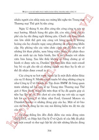n

18 QUY LUÊÅT BÊËT BIÏËN PHAÁT TRIÏÍN DANH TIÏËNG THÛÚNG HIÏÅU CÖNG TY

ch
24
h.v

nhiïìu ngûúâi coân nhaãy muáa reo mûâng khi nghe tin Trung têm
Thûúng maåi Thïë giúái bõ têën cöng.

m.
te

Ngaây 12 thaáng 9, tin àöìn cuäng têën cöng cöng ty naây tûâ
moåi hûúáng. Khaách haâng thò giêån dûä, coân nhaâ cung cêëp caâ
phï cuãa hoå thò àûáng ngöìi khöng yïn. Chuöîi cûãa haâng baánh
raán lúán nhêët thïë giúái naây cuâng vúái haäng quaãn lyá khuãng
hoaãng cuãa hoå chuyïín ngay sang phûúng aán phaãn ûáng khêín
cêëp. Hoå phoãng vêën caác viïn chûác caãnh saát àaä àiïìu tra vïì
nhûäng lúâi than phiïìn, xem bùng video thuöåc böå phêån theo
doäi an ninh taåi caác hiïåu baánh, lên laâ troâ chuyïån vúái nhên
viïn baán haâng. Sau khi thêëy khöng coá bùçng chûáng gò vïì
haânh vi àûúåc nïu ra, Dunkin’ Donuts liïìn thaão möåt e-mail
baác boã vaâ gûãi cho têët caã nhûäng ngûúâi maâ theo hoå laâ rêët coá
thïí àaä nhêån àûúåc e-mail aác yá.

p:/
/f

oru

Caác cöng ty xe húi nûúác ngoaâi laåi laâ möåt àñch nhùæm khaác
cuãa vuå 11 thaáng 9. Nhiïìu e-mail tuyïn böë rùçng nhûäng cöng ty
nhû Cöng ty Ö tö Honda vaâ Têåp àoaân BMW àaä baâng quan
trûúác nhûäng nöî lûåc cûáu tïë taåi Trung têm Thûúng maåi Thïë
giúái úã New York, trong khi trïn thûåc tïë hoå àaä quyïn goáp caã
tiïìn baåc lêîn xe cöå. Troâ chúi xoã coân tiïëp tuåc vúái viïåc ca ngúåi
hïët lúâi caác haäng ö tö khaác nhû Ford, General Motors vaâ
DaimlerChrysler vò nhûäng àoáng goáp cuãa hoå. Möåt söë túâ baáo
coân tùæc traách àùng laåi tin naây maâ khöng kiïím tra àöå tin cêåy
cuãa noá.

htt

Sûå cùng thùèng lïn àïën àónh àiïím vaâo muâa àöng nùm
2001-2002, vaâ Hiïåp höåi Àaåi lyá Ö tö Quöëc tïë cuãa Myä àaä phaãi
gûãi möåt e-mail vaâ thû ngoã liïåt kï chi tiïët nhûäng khoaãn àoáng
314

 