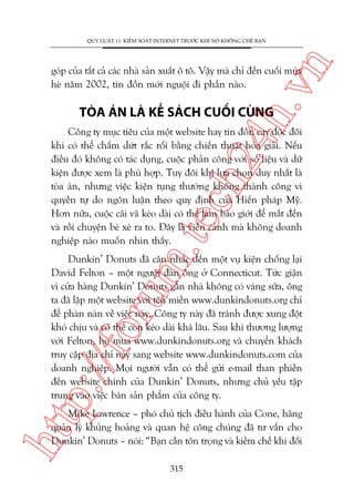 n

QUY LUÊÅT 11: KIÏÍM SOAÁT INTERNET TRÛÚÁC KHI NOÁ KHÖËNG CHÏË BAÅN

ch
24
h.v

goáp cuãa têët caã caác nhaâ saãn xuêët ö tö. Vêåy maâ chó àïën cuöëi muâa
heâ nùm 2002, tin àöìn múái nguöåi ài phêìn naâo.

TOÂA AÁN LAÂ KÏË SAÁCH CUÖËI CUÂNG

m.
te

Cöng ty muåc tiïu cuãa möåt website hay tin àöìn cay àöåc àöi
khi coá thïí chêëm dûát rùæc röëi bùçng chiïën thuêåt hoâa giaãi. Nïëu
àiïìu àoá khöng coá taác duång, cuöåc phaãn cöng vúái söë liïåu vaâ dûä
kiïån àûúåc xem laâ phuâ húåp. Tuy àöi khi lûåa choån duy nhêët laâ
toâa aán, nhûng viïåc kiïån tuång thûúâng khöng thaânh cöng vò
quyïìn tûå do ngön luêån theo quy àõnh cuãa Hiïën phaáp Myä.
Hún nûäa, cuöåc caäi vaä keáo daâi coá thïí laâm baáo giúái àïí mùæt àïën
vaâ röìi chuyïån beá xeá ra to. Àêy laâ viïîn caãnh maâ khöng doanh
nghiïåp naâo muöën nhòn thêëy.

p:/
/f

oru

Dunkin’ Donuts àaä cên nhùæc àïën möåt vuå kiïån chöëng laåi
David Felton – möåt ngûúâi àaân öng úã Connecticut. Tûác giêån
vò cûãa haâng Dunkin’ Donuts gêìn nhaâ khöng coá vaáng sûäa, öng
ta àaä lêåp möåt website vúái tïn miïìn www.dunkindonuts.org chó
àïí phaân naân vïì viïåc naây. Cöng ty naây àaä traánh àûúåc xung àöåt
khoá chõu vaâ coá thïí coân keáo daâi khaá lêu. Sau khi thûúng lûúång
vúái Felton, hoå mua www.dunkindonuts.org vaâ chuyïín khaách
truy cêåp àõa chó naây sang website www.dunkindonuts.com cuãa
doanh nghiïåp. Moåi ngûúâi vêîn coá thïí gûãi e-mail than phiïìn
àïën website chñnh cuãa Dunkin’ Donuts, nhûng chuã yïëu têåp
trung vaâo viïåc baán saãn phêím cuãa cöng ty.

htt

Mike Lawrence – phoá chuã tõch àiïìu haânh cuãa Cone, haäng
quaãn lyá khuãng hoaãng vaâ quan hïå cöng chuáng àaä tû vêën cho
Dunkin’ Donuts – noái: “Baån cêìn tön troång vaâ kiïìm chïë khi àöëi
315

 