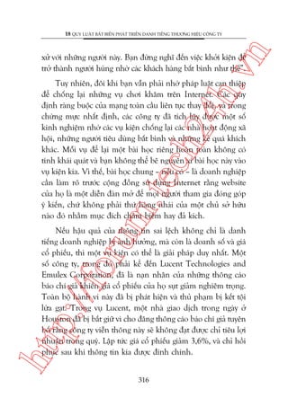n

18 QUY LUÊÅT BÊËT BIÏËN PHAÁT TRIÏÍN DANH TIÏËNG THÛÚNG HIÏÅU CÖNG TY

ch
24
h.v

xûã vúái nhûäng ngûúâi naây. Baån àûâng nghô àïën viïåc khúãi kiïån àïí
trúã thaânh ngûúâi huâng nhúâ caác khaách haâng bêët bònh nhû thïë”.

m.
te

Tuy nhiïn, àöi khi baån vêîn phaãi nhúâ phaáp luêåt can thiïåp
àïí chöëng laåi nhûäng vuå chúi khùm trïn Internet. Caác quy
àõnh raâng buöåc cuãa maång toaân cêìu liïn tuåc thay àöíi, vaâ trong
chûâng mûåc nhêët àõnh, caác cöng ty àaä tñch luäy àûúåc möåt söë
kinh nghiïåm nhúâ caác vuå kiïån chöëng laåi caác nhaâ hoaåt àöång xaä
höåi, nhûäng ngûúâi tiïu duâng bêët bònh vaâ nhûäng keã quaá khñch
khaác. Möîi vuå àïí laåi möåt baâi hoåc riïng hoaân toaân khöng coá
tñnh khaái quaát vaâ baån khöng thïí bï nguyïn xi baâi hoåc naây vaâo
vuå kiïån kia. Vò thïë, baâi hoåc chung – nïëu coá – laâ doanh nghiïåp
cêìn laâm roä trûúác cöång àöìng sûã duång Internet rùçng website
cuãa hoå laâ möåt diïîn àaân múã àïí moåi ngûúâi tham gia àoáng goáp
yá kiïën, chûá khöng phaãi thûá haâng nhaái cuãa möåt chuã súã hûäu
naâo àoá nhùçm muåc àñch chêm biïëm hay àaã kñch.

htt

p:/
/f

oru

Nïëu hêåu quaã cuãa thöng tin sai lïåch khöng chó laâ danh
tiïëng doanh nghiïåp bõ aãnh hûúãng, maâ coân laâ doanh söë vaâ giaá
cöí phiïëu, thò möåt vuå kiïån coá thïí laâ giaãi phaáp duy nhêët. Möåt
söë cöng ty, trong àoá phaãi kïí àïën Lucent Technologies and
Emulex Corporation, àaä laâ naån nhên cuãa nhûäng thöng caáo
baáo chñ giaã khiïën giaá cöí phiïëu cuãa hoå suåt giaãm nghiïm troång.
Toaân böå haânh vi naây àaä bõ phaát hiïån vaâ thuã phaåm bõ kïët töåi
lûâa gaåt. Trong vuå Lucent, möåt nhaâ giao dõch trong ngaây úã
Houston àaä bõ bùæt giûä vò cho àùng thöng caáo baáo chñ giaã tuyïn
böë rùçng cöng ty viïîn thöng naây seä khöng àaåt àûúåc chó tiïu lúåi
nhuêån trong quyá. Lêåp tûác giaá cöí phiïëu giaãm 3,6%, vaâ chó höìi
phuåc sau khi thöng tin kia àûúåc àñnh chñnh.
316

 