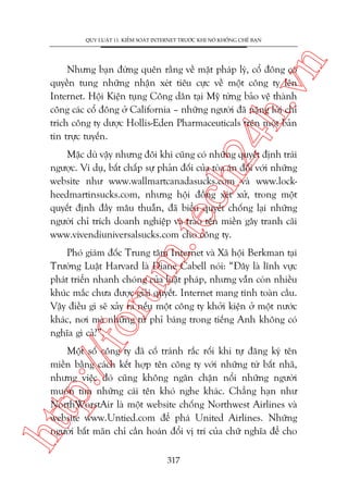 n

QUY LUÊÅT 11: KIÏÍM SOAÁT INTERNET TRÛÚÁC KHI NOÁ KHÖËNG CHÏË BAÅN

ch
24
h.v

Nhûng baån àûâng quïn rùçng vïì mùåt phaáp lyá, cöí àöng coá
quyïìn tung nhûäng nhêån xeát tiïu cûåc vïì möåt cöng ty lïn
Internet. Höåi Kiïån tuång Cöng dên taåi Myä tûâng baão vïå thaânh
cöng caác cöí àöng úã California – nhûäng ngûúâi àaä nùång lúâi chó
trñch cöng ty dûúåc Hollis-Eden Pharmaceuticals trïn möåt baãn
tin trûåc tuyïën.

m.
te

Mùåc duâ vêåy nhûng àöi khi cuäng coá nhûäng quyïët àõnh traái
ngûúåc. Vñ duå, bêët chêëp sûå phaãn àöëi cuãa toâa aán àöëi vúái nhûäng
website nhû www.wallmartcanadasucks.com vaâ www.lockheedmartinsucks.com, nhûng höåi àöìng xeát xûã, trong möåt
quyïët àõnh àêìy mêu thuêîn, àaä biïíu quyïët chöëng laåi nhûäng
ngûúâi chó trñch doanh nghiïåp vaâ trao tïn miïìn gêy tranh caäi
www.vivendiuniversalsucks.com cho cöng ty.

p:/
/f

oru

Phoá giaám àöëc Trung têm Internet vaâ Xaä höåi Berkman taåi
Trûúâng Luêåt Harvard laâ Diane Cabell noái: “Àêy laâ lônh vûåc
phaát triïín nhanh choáng cuãa luêåt phaáp, nhûng vêîn coân nhiïìu
khuác mùæc chûa àûúåc giaãi quyïët. Internet mang tñnh toaân cêìu.
Vêåy àiïìu gò seä xaãy ra nïëu möåt cöng ty khúãi kiïån úã möåt nûúác
khaác, núi maâ nhûäng tûâ phó baáng trong tiïëng Anh khöng coá
nghôa gò caã?”.

htt

Möåt söë cöng ty àaä cöë traánh rùæc röëi khi tûå àùng kyá tïn
miïìn bùçng caách kïët húåp tïn cöng ty vúái nhûäng tûâ bêët nhaä,
nhûng viïåc àoá cuäng khöng ngùn chùån nöíi nhûäng ngûúâi
muöën tòm nhûäng caái tïn khoá nghe khaác. Chùèng haån nhû
NorthWorstAir laâ möåt website chöëng Northwest Airlines vaâ
website www.Untied.com àïí phaá United Airlines. Nhûäng
ngûúâi bêët maän chó cêìn hoaán àöíi võ trñ cuãa chûä nghôa àïí cho
317

 