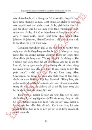 n

18 QUY LUÊÅT BÊËT BIÏËN PHAÁT TRIÏÍN DANH TIÏËNG THÛÚNG HIÏÅU CÖNG TY

ch
24
h.v

cuãa nhiïìu thaânh phêìn liïn quan. Vaâ trûúác tiïn, hoå phaãi thûåc
hiïån àûúåc nhûäng gò àaä hûáa. Chêët lûúång saãn phêím vaâ dõch vuå
cuãa hoå phaãi xuêët sùæc; caách cû xûã cuãa hoå phaãi hoaân haão; kïët
quaã taâi chñnh cuãa hoå àaåt mûác phaãi tùng trûúãng phuâ húåp;
nhên viïn cuãa hoå phaãi toã ra thên thiïån vaâ àaáng tin cêåy... Caác
cöng ty thuöåc nhiïìu ngaânh nghïì khaác nhau nhû FedEx,
Johnson & Johnson, Harley-Davidson... àaáng àûúåc tön vinh
laâ bêåc thêìy cuãa nghïå thuêåt naây.

p:/
/f

oru

m.
te

Caác quan chûác chñnh phuã vaâ caác nhaâ kinh tïë hoåc tin rùçng
ngaây nay, danh tiïëng àang trúã thaânh möåt taâi saãn quan troång
haâng àêìu cuãa doanh nghiïåp, àiïìu maâ trûúác àêy chûa tûâng
àûúåc àaánh giaá àuáng mûác. “Trong thïë giúái cuãa chuáng ta, khi
yá tûúãng ngaây caâng thay thïë vêåt chêët trong viïåc taåo ra giaá trõ
kinh tïë, thò sûå caånh tranh vò danh tiïëng àaä trúã thaânh àöång
lûåc quan troång thuác àêíy nïìn kinh tïë cuãa chuáng ta tiïën lïn
phña trûúác”, - chuã tõch Cuåc Dûå trûä Liïn bang, Alan
Greenspan, noái trong baâi diïîn vùn nhên buöíi lïî trao bùçng
danh dûå nùm 1999 taåi Àaåi hoåc Harvard. “Haâng hoáa, saãn
phêím coá thïí àûúåc àaánh giaá trûúác khi hoaân têët möåt giao dõch,
trong khi nhaâ cung cêëp dõch vuå chó coá thïí lêëy danh tiïëng cuãa
hoå àïí àaãm baão chêët lûúång dõch vuå”.

htt

Trïn thûåc tïë, ngaânh kïë toaán àaä nghô àïën viïåc böí sung
danh tiïëng doanh nghiïåp vaâo cöåt Taâi saãn trong baãng cên àöëi
kïë toaán. Nhûng trong tònh hònh “hêåu Enron” naây, ngûúâi ta
khöng coân baân àïën àiïìu àoá nûäa. Coá leä caác haäng kïë toaán
quyïët àõnh töët hún caã laâ hoå nïn giûä gòn danh tiïëng cuãa chñnh
mònh trûúác àaä.
30

 
