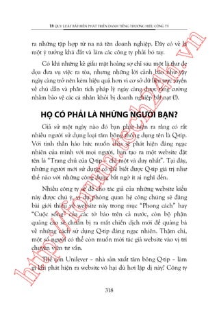 n

18 QUY LUÊÅT BÊËT BIÏËN PHAÁT TRIÏÍN DANH TIÏËNG THÛÚNG HIÏÅU CÖNG TY

ch
24
h.v

ra nhûäng têåp húåp tûâ na naá tïn doanh nghiïåp. Àêy coá veã laâ
möåt yá tûúãng khaá àùæt vaâ laâm caác cöng ty phaãi boá tay.

Coá khi nhûäng keã giêëu mùåt hoaãng súå chó sau möåt laá thû àe
doåa àûa vuå viïåc ra toâa, nhûng nhûäng lúâi caãnh baáo nhû vêåy
ngaây caâng trúã nïn keám hiïåu quaã hún vò cú súã dûä liïåu trûåc tuyïën
vïì chuá dêîn vaâ phên tñch phaáp lyá ngaây caâng àûúåc tùng cûúâng
nhùçm baão vïå caác caá nhên khoãi bõ doanh nghiïåp bùæt naåt (!).

HOÅ COÁ PHAÃI LAÂ NHÛÄNG NGÛÚÂI BAÅN?

oru

m.
te

Giaã sûã möåt ngaây naâo àoá baån phaát hiïån ra rùçng coá rêët
nhiïìu ngûúâi sûã duång loaåi tùm böng thöng duång tïn laâ Q-tip.
Vúái tinh thêìn haáo hûác muöën chia seã phaát hiïån àaáng ngaåc
nhiïn cuãa mònh vúái moåi ngûúâi, baån taåo ra möåt website àùåt
tïn laâ “Trang chuã cuãa Q-tip – chó möåt vaâ duy nhêët”. Taåi àêy,
nhûäng ngûúâi múái sûã duång coá thïí biïët àûúåc Q-tip giaá trõ nhû
thïë naâo vúái nhûäng cöng duång bêët ngúâ ñt ai nghô àïën.

p:/
/f

Nhiïìu cöng ty seä àïí cho taác giaã cuãa nhûäng website kiïíu
naây àûúåc chuá yá, vñ duå phoâng quan hïå cöng chuáng seä àùng
baâi giúái thiïåu vïì website naây trong muåc “Phong caách” hay
“Cuöåc söëng” cuãa caác túâ baáo trïn caã nûúác, coân böå phêån
quaãng caáo seä chuêín bõ ra mùæt chiïën dõch múái àïí quaãng baá
vïì nhûäng caách sûã duång Q-tip àaáng ngaåc nhiïn. Thêåm chñ,
möåt söë ngûúâi coá thïí coân muöën múâi taác giaã website vaâo võ trñ
chuyïn viïn tû vêën.

htt

Thïë coân Unilever – nhaâ saãn xuêët tùm böng Q-tip – laâm
gò khi phaát hiïån ra website vö haåi duâ húi lêåp dõ naây? Cöng ty

318

 