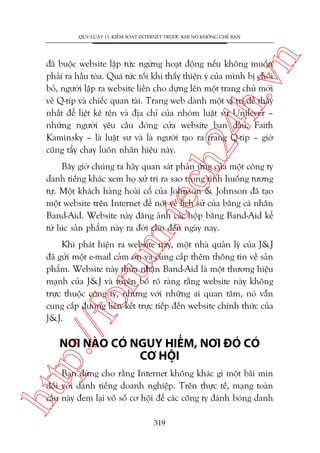 n

QUY LUÊÅT 11: KIÏÍM SOAÁT INTERNET TRÛÚÁC KHI NOÁ KHÖËNG CHÏË BAÅN

ch
24
h.v

àaä buöåc website lêåp tûác ngûâng hoaåt àöång nïëu khöng muöën
phaãi ra hêìu toâa. Quaá tûác töëi khi thêëy thiïån yá cuãa mònh bõ chöëi
boã, ngûúâi lêåp ra website liïìn cho dûång lïn möåt trang chuã múái
veä Q-tip vaâ chiïëc quan taâi. Trang web daânh möåt võ trñ dïî thêëy
nhêët àïí liïåt kï tïn vaâ àõa chó cuãa nhoám luêåt sû Unilever –
nhûäng ngûúâi yïu cêìu àoáng cûãa website ban àêìu. Faith
Kaminsky – laâ luêåt sû vaâ laâ ngûúâi taåo ra trang Q-tip – giúâ
cuäng têíy chay luön nhaän hiïåu naây.

m.
te

Bêy giúâ chuáng ta haäy quan saát phaãn ûáng cuãa möåt cöng ty
danh tiïëng khaác xem hoå xûã trñ ra sao trong tònh huöëng tûúng
tûå. Möåt khaách haâng hoaâi cöí cuãa Johnson & Johnson àaä taåo
möåt website trïn Internet àïí noái vïì lõch sûã cuãa bùng caá nhên
Band-Aid. Website naây àùng aãnh caác höåp bùng Band-Aid kïí
tûâ luác saãn phêím naây ra àúâi cho àïën ngaây nay.

p:/
/f

oru

Khi phaát hiïån ra website naây, möåt nhaâ quaãn lyá cuãa J&J
àaä gûãi möåt e-mail caãm ún vaâ cung cêëp thïm thöng tin vïì saãn
phêím. Website naây thûâa nhêån Band-Aid laâ möåt thûúng hiïåu
maånh cuãa J&J vaâ tuyïn böë roä raâng rùçng website naây khöng
trûåc thuöåc cöng ty, nhûng vúái nhûäng ai quan têm, noá vêîn
cung cêëp àûúâng liïn kïët trûåc tiïëp àïën website chñnh thûác cuãa
J&J.

NÚI NAÂO COÁ NGUY HIÏÍM, NÚI ÀOÁ COÁ
CÚ HÖÅI

htt

Baån àûâng cho rùçng Internet khöng khaác gò möåt baäi mòn
àöëi vúái danh tiïëng doanh nghiïåp. Trïn thûåc tïë, maång toaân
cêìu naây àem laåi vö söë cú höåi àïí caác cöng ty àaánh boáng danh
319

 