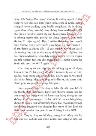 n

18 QUY LUÊÅT BÊËT BIÏËN PHAÁT TRIÏÍN DANH TIÏËNG THÛÚNG HIÏÅU CÖNG TY

m.
te

ch
24
h.v

tiïëng. Caác “cöng dên maång” thûúâng laâ nhûäng ngûúâi coá thu
nhêåp vaâ hoåc vêën trïn mûác trung bònh, chûa kïí nhiïìu ngûúâi
trong söë hoå coá taác àöång àaáng kïí àïën cöng luêån. Hoå laâ nhûäng
ngûúâi àûúåc haäng quan hïå cöng chuáng Burson-Marsteller àùåt
cho caái tïn “nhûäng ngûúâi gêy aãnh hûúãng trïn Internet”. Àoá
laâ nhûäng ngûúâi tiïn phong sûã duång Internet (ûúác tñnh
khoaãng 11 triïåu ngûúâi). Hoå coá nhiïìu khaã nùng hún ngûúâi
bònh thûúâng trong viïåc chuyïín giao thöng tin qua Internet –
caã taán thaânh vaâ chöëng àöëi – vïì caác cöng ty, tuy nhiïn àa söë
caác trûúâng húåp xaãy ra vêîn mang tñnh tiïu cûåc. Nghiïn cûáu
cuãa Burson-Marsteller cho thêëy nhûäng ngûúâi naây chó truyïìn
caác traãi nghiïåm tñch cûåc cho trung bònh 11 ngûúâi nhûng laåi
kïí tin tiïu cûåc cho túái 17 ngûúâi.

oru

Caác cöng ty coá thïí tiïëp cêån vúái nhûäng ngûúâi sûã duång
Internet chuã yïëu bùçng caách àïí khaách tûå truy cêåp vaâo website
cuãa hoå, hoùåc thöng qua cú súã dûä liïåu nöåi böå cuãa hoå vïì e-mail
cuãa khaách haâng, nhaâ cung ûáng, nhaâ àêìu tû, caác quan chûác
chñnh phuã, cú quan luêåt phaáp, baáo giúái...

htt

p:/
/f

Internet coá thïí giuáp caác cöng ty thùæt chùåt möëi quan hïå vúái
caác thaânh phêìn liïn quan. Bùçng caách thûúâng xuyïn liïn laåc
qua e-mail, caác cöng ty coá thïí kiïím soaát luöìng thöng tin maâ
khöng cêìn àïën sûå trúå giuáp cuãa baáo giúái. Vñ duå, caác haäng haâng
khöng àaä duâng e-mail àïí trûåc tiïëp thöng baáo cho nhûäng khaách
bay thûúâng xuyïn vïì viïåc cùæt giaãm dõch vuå vaâ caã tònh hònh taâi
chñnh cuãa hoå nhû hêåu quaã cuãa vuå 11 thaáng 9 nùm 2001.

Caác cöng ty cuäng coá thïí tùng cûúâng danh tiïëng nïëu hoå
biïët àûa vaâo website cuãa mònh nhiïìu tñnh nùng vaâ tiïån ñch
320

 