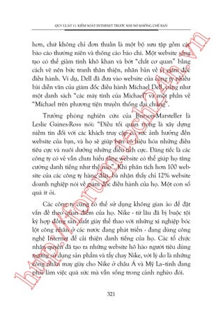 n

QUY LUÊÅT 11: KIÏÍM SOAÁT INTERNET TRÛÚÁC KHI NOÁ KHÖËNG CHÏË BAÅN

ch
24
h.v

hún, chûá khöng chó àún thuêìn laâ möåt böå sûu têåp göìm caác
baáo caáo thûúâng niïn vaâ thöng caáo baáo chñ. Möåt website saáng
taåo coá thïí giaãm tñnh khö khan vaâ búát “chêët cú quan” bùçng
caách veä nïn bûác tranh thên thiïån, nhên baãn vïì võ giaám àöëc
àiïìu haânh. Vñ duå, Dell àaä àûa vaâo website cuãa cöng ty nhiïìu
baâi diïîn vùn cuãa giaám àöëc àiïìu haânh Michael Dell, cuäng nhû
möåt danh saách “caác maáy tñnh cuãa Michael” vaâ möåt phêìn vïì
“Michael trïn phûúng tiïån truyïìn thöëng àaåi chuáng”.

oru

m.
te

Trûúãng phoâng nghiïn cûáu cuãa Burson-Marsteller laâ
Leslie Gaines-Ross noái: “Àiïìu töëi quan troång laâ xêy dûång
niïìm tin àöëi vúái caác khaách truy cêåp coá sûác aãnh hûúãng àïën
website cuãa baån, vaâ hoå seä giuáp baån vö hiïåu hoáa nhûäng àiïìu
tiïu cûåc vaâ nuöi dûúäng nhûäng àiïìu tñch cûåc. Àaáng tiïëc laâ caác
cöng ty coá veã vêîn chûa hiïíu rùçng website coá thïí giuáp hoå tùng
cûúâng danh tiïëng nhû thïë naâo”. Khi phên tñch hún 100 website cuãa caác cöng ty haâng àêìu, baâ nhêån thêëy chó 12% website
doanh nghiïåp noái vïì giaám àöëc àiïìu haânh cuãa hoå. Möåt con söë
quaá ñt oãi.

htt

p:/
/f

Caác cöng ty cuäng coá thïí sûã duång khöng gian aão àïí àùåt
vêën àïì theo quan àiïím cuãa hoå. Nike - tûâ lêu àaä bõ buöåc töåi
kyá húåp àöìng saãn xuêët giaây thïí thao vúái nhûäng xñ nghiïåp boác
löåt cöng nhên úã caác nûúác àang phaát triïín - àang duâng cöng
nghïå Internet àïí caãi thiïån danh tiïëng cuãa hoå. Caác töí chûác
nhên quyïìn àaä taåo ra nhûäng website hö haâo ngûúâi tiïu duâng
ngûng sûã duång saãn phêím vaâ têíy chay Nike, vúái lyá do laâ nhûäng
cöng nhên may giaây cho Nike úã chêu AÁ vaâ Myä La–tinh àang
phaãi laâm viïåc quaá sûác maâ vêîn söëng trong caãnh ngheâo àoái.
321

 