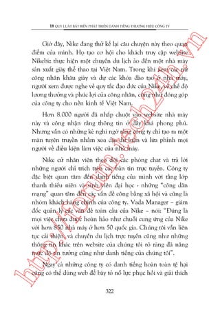 n

18 QUY LUÊÅT BÊËT BIÏËN PHAÁT TRIÏÍN DANH TIÏËNG THÛÚNG HIÏÅU CÖNG TY

ch
24
h.v

Giúâ àêy, Nike àang thûã kïí laåi cêu chuyïån naây theo quan
àiïím cuãa mònh. Hoå taåo cú höåi cho khaách truy cêåp website
Nikebiz thûåc hiïån möåt chuyïën du lõch aão àïën möåt nhaâ maáy
saãn xuêët giaây thïí thao taåi Viïåt Nam. Trong khi xem caác nûä
cöng nhên khêu giaây vaâ dûå caác khoáa àaâo taåo úã nhaâ maáy,
ngûúâi xem àûúåc nghe vïì quy tùæc àaåo àûác cuãa Nike, vïì chïë àöå
lûúng thûúãng vaâ phuác lúåi cuãa cöng nhên, cuäng nhû àoáng goáp
cuãa cöng ty cho nïìn kinh tïë Viïåt Nam.

m.
te

Hún 8.000 ngûúâi àaä nhêëp chuöåt vaâo website nhaâ maáy
naây vaâ cöng nhêån rùçng thöng tin úã àêy khaá phong phuá.
Nhûng vêîn coá nhûäng keã nghi ngúâ rùçng cöng ty chó taåo ra möåt
maân tuyïn truyïìn nhùçm xoa dõu dû luêån vaâ lûâa phónh moåi
ngûúâi vïì àiïìu kiïån laâm viïåc cuãa nhaâ maáy.

htt

p:/
/f

oru

Nike cûã nhên viïn theo doäi caác phoâng chat vaâ traã lúâi
nhûäng ngûúâi chó trñch trïn caác baãn tin trûåc tuyïën. Cöng ty
àùåc biïåt quan têm àïën danh tiïëng cuãa mònh vúái têìng lúáp
thanh thiïëu niïn vaâ sinh viïn àaåi hoåc - nhûäng “cöng dên
maång” quan têm àïën caác vêën àïì cöng bùçng xaä höåi vaâ cuäng laâ
nhoám khaách haâng chñnh cuãa cöng ty. Vada Manager – giaám
àöëc quaãn lyá caác vêën àïì toaân cêìu cuãa Nike – noái: “Àuáng laâ
moåi viïåc chûa àûúåc hoaân haão nhû chuöîi cung ûáng cuãa Nike
vúái hún 850 nhaâ maáy úã hún 50 quöëc gia. Chuáng töi vêîn liïn
tuåc caãi thiïån, vaâ chuyïën du lõch trûåc tuyïën cuäng nhû nhûäng
thöng tin khaác trïn website cuãa chuáng töi roä raâng àaä nêng
mûác àöå tin tûúãng cuäng nhû danh tiïëng cuãa chuáng töi”.
Ngay caã nhûäng cöng ty coá danh tiïëng hoaân toaân tïå haåi
cuäng coá thïí duâng web àïí baây toã nöî lûåc phuåc höìi vaâ giaãi thñch
322

 