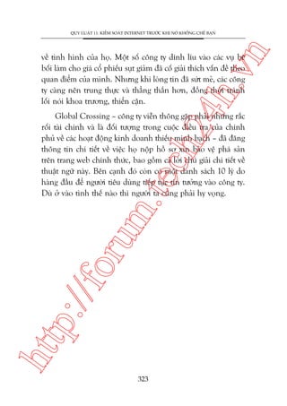 n

QUY LUÊÅT 11: KIÏÍM SOAÁT INTERNET TRÛÚÁC KHI NOÁ KHÖËNG CHÏË BAÅN

ch
24
h.v

vïì tònh hònh cuãa hoå. Möåt söë cöng ty dñnh lñu vaâo caác vuå bï
böëi laâm cho giaá cöí phiïëu suåt giaãm àaä cöë giaãi thñch vêën àïì theo
quan àiïím cuãa mònh. Nhûng khi loâng tin àaä sûát meã, caác cöng
ty caâng nïn trung thûåc vaâ thùèng thùæn hún, àöìng thúâi traánh
löëi noái khoa trûúng, thiïín cêån.

htt

p:/
/f

oru

m.
te

Global Crossing – cöng ty viïîn thöng gùåp phaãi nhûäng rùæc
röëi taâi chñnh vaâ laâ àöëi tûúång trong cuöåc àiïìu tra cuãa chñnh
phuã vïì caác hoaåt àöång kinh doanh thiïëu minh baåch – àaä àùng
thöng tin chi tiïët vïì viïåc hoå nöåp höì sú xin baão vïå phaá saãn
trïn trang web chñnh thûác, bao göìm caã lúâi chuá giaãi chi tiïët vïì
thuêåt ngûä naây. Bïn caånh àoá coân coá möåt danh saách 10 lyá do
haâng àêìu àïí ngûúâi tiïu duâng tiïëp tuåc tin tûúãng vaâo cöng ty.
Duâ úã vaâo tònh thïë naâo thò ngûúâi ta cuäng phaãi hy voång.

323

 