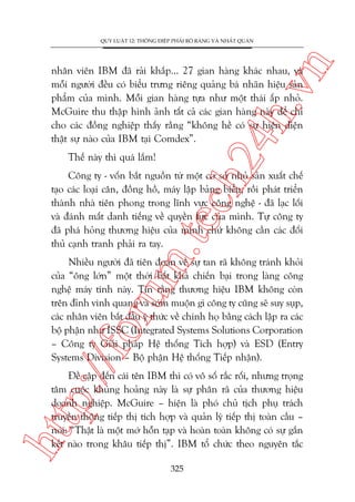 n

QUY LUÊÅT 12: THÖNG ÀIÏÅP PHAÃI ROÄ RAÂNG VAÂ NHÊËT QUAÁN

ch
24
h.v

nhên viïn IBM àaä raãi khùæp... 27 gian haâng khaác nhau, vaâ
möîi ngûúâi àïìu coá biïíu trûng riïng quaãng baá nhaän hiïåu saãn
phêím cuãa mònh. Möîi gian haâng tûåa nhû möåt thaái êëp nhoã.
McGuire thu thêåp hònh aãnh têët caã caác gian haâng naây àïí chó
cho caác àöìng nghiïåp thêëy rùçng “khöng hïì coá sûå hiïån diïån
thêåt sûå naâo cuãa IBM taåi Comdex”.
Thïë naây thò quaá lùæm!

m.
te

Cöng ty - vöën bùæt nguöìn tûâ möåt cú súã nhoã saãn xuêët chïë
taåo caác loaåi cên, àöìng höì, maáy lêåp baãng biïíu, röìi phaát triïín
thaânh nhaâ tiïn phong trong lônh vûåc cöng nghïå - àaä laåc löëi
vaâ àaánh mêët danh tiïëng vïì quyïìn lûåc cuãa mònh. Tûå cöng ty
àaä phaá hoãng thûúng hiïåu cuãa mònh chûá khöng cêìn caác àöëi
thuã caånh tranh phaãi ra tay.

p:/
/f

oru

Nhiïìu ngûúâi àaä tiïn àoaán vïì sûå tan raä khöng traánh khoãi
cuãa “öng lúán” möåt thúâi bêët khaã chiïën baåi trong laâng cöng
nghïå maáy tñnh naây. Tin rùçng thûúng hiïåu IBM khöng coân
trïn àónh vinh quang vaâ súám muöån gò cöng ty cuäng seä suy suåp,
caác nhên viïn bùæt àêìu yá thûác vïì chñnh hoå bùçng caách lêåp ra caác
böå phêån nhû ISSC (Integrated Systems Solutions Corporation
– Cöng ty Giaãi phaáp Hïå thöëng Tñch húåp) vaâ ESD (Entry
Systems Division – Böå phêån Hïå thöëng Tiïëp nhêån).

htt

Àïì cêåp àïën caái tïn IBM thò coá vö söë rùæc röëi, nhûng troång
têm cuöåc khuãng hoaãng naây laâ sûå phên raä cuãa thûúng hiïåu
doanh nghiïåp. McGuire – hiïån laâ phoá chuã tõch phuå traách
truyïìn thöng tiïëp thõ tñch húåp vaâ quaãn lyá tiïëp thõ toaân cêìu –
noái: “Thêåt laâ möåt múá höîn taåp vaâ hoaân toaân khöng coá sûå gùæn
kïët naâo trong khêu tiïëp thõ”. IBM töí chûác theo nguyïn tùæc
325

 