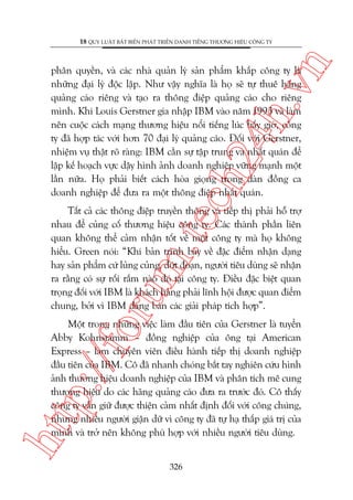 n

18 QUY LUÊÅT BÊËT BIÏËN PHAÁT TRIÏÍN DANH TIÏËNG THÛÚNG HIÏÅU CÖNG TY

ch
24
h.v

phên quyïìn, vaâ caác nhaâ quaãn lyá saãn phêím khùæp cöng ty laâ
nhûäng àaåi lyá àöåc lêåp. Nhû vêåy nghôa laâ hoå seä tûå thuï haäng
quaãng caáo riïng vaâ taåo ra thöng àiïåp quaãng caáo cho riïng
mònh. Khi Louis Gerstner gia nhêåp IBM vaâo nùm 1993 vaâ laâm
nïn cuöåc caách maång thûúng hiïåu nöíi tiïëng luác bêëy giúâ, cöng
ty àaä húåp taác vúái hún 70 àaåi lyá quaãng caáo. Àöëi vúái Gerstner,
nhiïåm vuå thêåt roä raâng: IBM cêìn sûå têåp trung vaâ nhêët quaán àïí
lêåp kïë hoaåch vûåc dêåy hònh aãnh doanh nghiïåp vûäng maånh möåt
lêìn nûäa. Hoå phaãi biïët caách hoâa gioång trong daân àöìng ca
doanh nghiïåp àïí àûa ra möåt thöng àiïåp nhêët quaán.

oru

m.
te

Têët caã caác thöng àiïåp truyïìn thöng vaâ tiïëp thõ phaãi höî trúå
nhau àïí cuãng cöë thûúng hiïåu cöng ty. Caác thaânh phêìn liïn
quan khöng thïí caãm nhêån töët vïì möåt cöng ty maâ hoå khöng
hiïíu. Green noái: “Khi baãn trònh baây vïì àùåc àiïím nhêån daång
hay saãn phêím cûá luãng cuãng, àûát àoaån, ngûúâi tiïu duâng seä nhêån
ra rùçng coá sûå röëi rùæm naâo àoá taåi cöng ty. Àiïìu àùåc biïåt quan
troång àöëi vúái IBM laâ khaách haâng phaãi lônh höåi àûúåc quan àiïím
chung, búãi vò IBM àang baán caác giaãi phaáp tñch húåp”.

htt

p:/
/f

Möåt trong nhûäng viïåc laâm àêìu tiïn cuãa Gerstner laâ tuyïín
Abby Kohnstamm – àöìng nghiïåp cuãa öng taåi American
Express – laâm chuyïn viïn àiïìu haânh tiïëp thõ doanh nghiïåp
àêìu tiïn cuãa IBM. Cö àaä nhanh choáng bùæt tay nghiïn cûáu hònh
aãnh thûúng hiïåu doanh nghiïåp cuãa IBM vaâ phên tñch mï cung
thûúng hiïåu do caác haäng quaãng caáo àûa ra trûúác àoá. Cö thêëy
cöng ty vêîn giûä àûúåc thiïån caãm nhêët àõnh àöëi vúái cöng chuáng,
nhûng nhiïìu ngûúâi giêån dûä vò cöng ty àaä tûå haå thêëp giaá trõ cuãa
mònh vaâ trúã nïn khöng phuâ húåp vúái nhiïìu ngûúâi tiïu duâng.
326

 