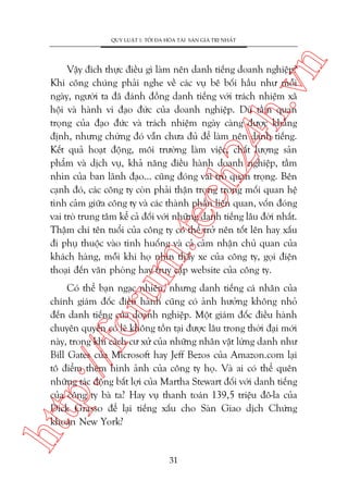 n

QUY LUÊÅT 1: TÖËI ÀA HOÁA TAÂI SAÃN GIAÁ TRÕ NHÊËT

m.
te

ch
24
h.v

Vêåy àñch thûåc àiïìu gò laâm nïn danh tiïëng doanh nghiïåp?
Khi cöng chuáng phaãi nghe vïì caác vuå bï böëi hêìu nhû möîi
ngaây, ngûúâi ta àaä àaánh àöìng danh tiïëng vúái traách nhiïåm xaä
höåi vaâ haânh vi àaåo àûác cuãa doanh nghiïåp. Duâ têìm quan
troång cuãa àaåo àûác vaâ traách nhiïåm ngaây caâng àûúåc khùèng
àõnh, nhûng chûâng àoá vêîn chûa àuã àïí laâm nïn danh tiïëng.
Kïët quaã hoaåt àöång, möi trûúâng laâm viïåc, chêët lûúång saãn
phêím vaâ dõch vuå, khaã nùng àiïìu haânh doanh nghiïåp, têìm
nhòn cuãa ban laänh àaåo... cuäng àoáng vai troâ quan troång. Bïn
caånh àoá, caác cöng ty coân phaãi thêån troång trong möëi quan hïå
tònh caãm giûäa cöng ty vaâ caác thaânh phêìn liïn quan, vöën àoáng
vai troâ trung têm kïí caã àöëi vúái nhûäng danh tiïëng lêu àúâi nhêët.
Thêåm chñ tïn tuöíi cuãa cöng ty coá thïí trúã nïn töët lïn hay xêëu
ài phuå thuöåc vaâo tònh huöëng vaâ caã caãm nhêån chuã quan cuãa
khaách haâng, möîi khi hoå nhòn thêëy xe cuãa cöng ty, goåi àiïån
thoaåi àïën vùn phoâng hay truy cêåp website cuãa cöng ty.

htt

p:/
/f

oru

Coá thïí baån ngaåc nhiïn, nhûng danh tiïëng caá nhên cuãa
chñnh giaám àöëc àiïìu haânh cuäng coá aãnh hûúãng khöng nhoã
àïën danh tiïëng cuãa doanh nghiïåp. Möåt giaám àöëc àiïìu haânh
chuyïn quyïìn coá leä khöng töìn taåi àûúåc lêu trong thúâi àaåi múái
naây, trong khi caách cû xûã cuãa nhûäng nhên vêåt lûâng danh nhû
Bill Gates cuãa Microsoft hay Jeff Bezos cuãa Amazon.com laåi
tö àiïím thïm hònh aãnh cuãa cöng ty hoå. Vaâ ai coá thïí quïn
nhûäng taác àöång bêët lúåi cuãa Martha Stewart àöëi vúái danh tiïëng
cuãa cöng ty baâ ta? Hay vuå thanh toaán 139,5 triïåu àö-la cuãa
Dick Grasso àïí laåi tiïëng xêëu cho Saân Giao dõch Chûáng
khoaán New York?

31

 